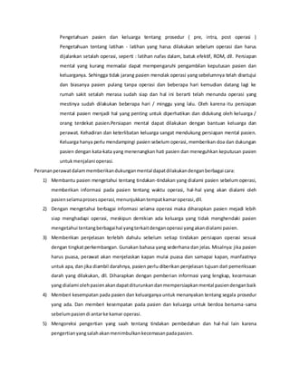 Pengetahuan pasien dan keluarga tentang prosedur ( pre, intra, post operasi )
Pengetahuan tentang latihan - latihan yang harus dilakukan sebelum operasi dan harus
dijalankan setalah operasi, seperti : latihan nafas dalam, batuk efektif, ROM, dll. Persiapan
mental yang kurang memadai dapat mempengaruhi pengambilan keputusan pasien dan
keluarganya. Sehingga tidak jarang pasien menolak operasi yang sebelumnya telah disetujui
dan biasanya pasien pulang tanpa operasi dan beberapa hari kemudian datang lagi ke
rumah sakit setalah merasa sudah siap dan hal ini berarti telah menunda operasi yang
mestinya sudah dilakukan beberapa hari / minggu yang lalu. Oleh karena itu persiapan
mental pasien menjadi hal yang penting untuk diperhatikan dan didukung oleh keluarga /
orang terdekat pasien.Persiapan mental dapat dilakukan dengan bantuan keluarga dan
perawat. Kehadiran dan keterlibatan keluarga sangat mendukung persiapan mental pasien.
Keluarga hanya perlu mendampingi pasien sebelum operasi, memberikan doa dan dukungan
pasien dengan kata-kata yang menenangkan hati pasien dan meneguhkan keputusan pasien
untukmenjalani operasi.
Perananperawatdalammemberikandukunganmental dapatdilakukandenganberbagai cara:
1) Membantu pasien mengetahui tentang tindakan-tindakan yang dialami pasien sebelum operasi,
memberikan informasi pada pasien tentang waktu operasi, hal-hal yang akan dialami oleh
pasienselamaprosesoperasi,menunjukkantempatkamaroperasi,dll.
2) Dengan mengetahui berbagai informasi selama operasi maka diharapkan pasien mejadi lebih
siap menghadapi operasi, meskipun demikian ada keluarga yang tidak menghendaki pasien
mengetahui tentangberbagaihal yangterkaitdenganoperasi yangakandialami pasien.
3) Memberikan penjelasan terlebih dahulu sebelum setiap tindakan persiapan operasi sesuai
dengan tingkat perkembangan. Gunakan bahasa yang sederhana dan jelas. Misalnya: jika pasien
harus puasa, perawat akan menjelaskan kapan mulai puasa dan samapai kapan, manfaatnya
untuk apa, dan jika diambil darahnya, pasien perlu diberikan penjelasan tujuan dari pemeriksaan
darah yang dilakukan, dll. Diharapkan dengan pemberian informasi yang lengkap, kecemasan
yang dialami olehpasienakandapatditurunkandanmempersiapkanmental pasiendenganbaik
4) Memberi kesempatan pada pasien dan keluarganya untuk menanyakan tentang segala prosedur
yang ada. Dan memberi kesempatan pada pasien dan keluarga untuk berdoa bersama-sama
sebelumpasiendi antarke kamar operasi.
5) Mengoreksi pengertian yang saah tentang tindakan pembedahan dan hal-hal lain karena
pengertianyangsalahakanmenimbulkankecemasanpadapasien.
 