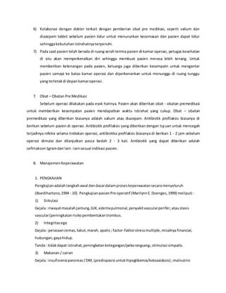 6) Kolaborasi dengan dokter terkait dengan pemberian obat pre medikasi, seperti valium dan
diazepam tablet sebelum pasien tidur untuk menurunkan kecemasan dan pasien dapat tidur
sehinggakebutuhanistirahatnyaterpenuhi.
7) Pada saat pasien telah berada di ruang serah terima pasien di kamar operasi, petugas kesehatan
di situ akan memperkenalkan diri sehingga membuat pasien merasa lebih tenang. Untuk
memberikan ketenangan pada pasien, keluarga juga diberikan kesempatn untuk mengantar
pasien samapi ke batas kamar operasi dan diperkenankan untuk menunggu di ruang tunggu
yang terletakdi depankamaroperasi.
7. Obat – Obatan Pre Medikasi
Sebelum operasi dilakukan pada esok harinya. Pasien akan diberikan obat - obatan premedikasi
untuk memberikan kesempatan pasien mendapatkan waktu istirahat yang cukup. Obat – obatan
premedikasi yang diberikan biasanya adalah valium atau diazepam. Antibiotik profilaksis biasanya di
berikan sebelum pasien di operasi. Antibiotik profilaksis yang diberikan dengan tujuan untuk mencegah
terjadinya infeksi selama tindakan operasi, antibiotika profilaksis biasanya di berikan 1 - 2 jam sebelum
operasi dimulai dan dilanjutkan pasca bedah 2 - 3 kali. Antibiotik yang dapat diberikan adalah
ceftriakson1gramdan lain - lainsesuai indikasi pasien.
8. ManajemenKeperawatan
1. PENGKAJIAN
Pengkajianadalahlangkahawal dandasardalamproseskeperawatansecaramenyeluruh
(Boedihartono,1994 : 10). PengkajianpasienPre operatif (MarilynnE.Doenges,1999) meliputi :
1) Sirkulasi
Gejala: riwayatmasalahjantung,GJK,edemapulmonal,penyakitvascularperifer,ataustasis
vascular(peningkatanrisikopembentukantrombus.
2) Integritasego
Gejala: perasaancemas,takut,marah, apatis; factor-faktorstressmultiple,misalnya financial,
hubungan,gayahidup.
Tanda : tidakdapat istirahat,peningkatanketegangan/pekarangsang;stimulasi simpatis.
3) Makanan / cairan
Gejala: insufisiensi pancreas/DM, (predisposisi untukhipoglikemia/ketoasidosis) ;malnutrisi
 
