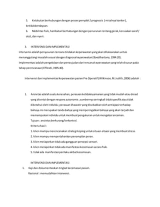 5. Ketakutanberhubungandenganprosespenyakit/prognosis ( misalnyakanker),
ketidakberdayaan.
6. Mobilitasfisik,hambatanberhubungandenganpenurunanrentanggerak,kerusakansaraf /
otot,dan nyeri.
3. INTERVENSIDAN IMPLEMENTASI
Intervensi adalahpenyusunanrencanatindakankeperawatanyangakandilaksanakanuntuk
menanggulangi masalahsesuai dengandiagnosakeperawatan(Boedihartono,1994:20).
Implementasi adalahpengelolaandanperwujudandari rencanakeperawatanyangtelahdisusunpada
tahap perencanaan(Effendi,1995:40).
Intervensi danimplementasi keperawatanpasienPre Operatif (Wilkinson,M.Judith,2006) adalah :
1. Ansietasadalahsuatukeresahan,perasaanketidaknyamananyangtidakmudah ataudread
yang disertai denganresponsautonomis;sumbernyaseringkali tidakspesifikatautidak
diketahui olehindividu;perasaankhawatiryangdisebabkanolehantisipasi terhadap
bahaya.ini merupakantandabahyayangmemperingatkanbahayayangakanterjadi dan
memampukanindividuuntukmembuatpengukuranuntukmengatasi ancaman.
Tujuan: ansietasberkurang/terkontrol.
Kriteriahasil :
1. klienmampumerencanakanstrategi kopinguntuksituasi-situasi yangmembuatstress.
2. klienmampumempertahankan penampilanperan.
3. klienmelaporkantidakadagangguanpersepsi sensori.
4. klienmelaporkantidakadamanifestasi kecemasansecarafisik.
5. tidakada manifestasiperilakuakibatkecemasan.
INTERVENSIDAN IMPLEMENTASI
1. Kaji dan dokumentasikantingkatkecemasanpasien.
Rasional : memudahkanintervensi.
 