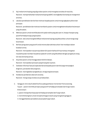 2. Kaji mekanisme kopingyangdigunakanpasienuntukmengatasiansietasdi masalalu.
Rasional : mempertahankanmekanismekopingadaftif,meningkatkankemampuanmengontrol
ansietas.
3. Lakukanpendekatandanberikanmotivasi kepadapasienuntukmengungkapkanpikirandan
perasaan.
Rasional : pendekatandanmotivasimembantupasienuntukmengeksternalisasikankecemasan
yang dirasakan.
4. Motivasi pasienuntukmemfokuskandiri padarealitayangada saat ini,harapa-harapanyang
positif terhadapterapyyangdi jalani.
Rasional : alatuntukmengidentifikasi mekanisme kopingyangdibutuhkanuntukmengurangi
kecemasan.
5. Berikanpenguatanyangpositif untukmeneruskanaktivitassehari-hari meskipundalam
keadaancemas.
Rasional : menciptakanrasapercayadalamdiri pasienbahwadirinyamampumengatasi
masalahnyadanmemberi keyakinanpadadiri sendri yangdibuktikandenganpengakuanorang
lainatas kemampuannya.
6. Anjurkanpasienuntukmenggunakanteknikrelaksasi.
Rasional : menciptakanperasaanyangtenangdannyaman.
7. Sediakaninformasi factual (nyatadanbenar) kepadapasiendankeluargamenyangkut
diagnosis,perawatandanprognosis.
Rasional : meningkatkanpengetahuan,mengurangikecemasan.
8. Kolaborasi pemberianobatanti ansietas.
Rasional : mengurangi ansietassesuai kebutuhan.
2. Gangguan citra tubuhadalahkonfusi padagaambaranmental dari fisikseseorang.
Tujuan: pasienmemiliki persepsiyangpositif terhadappenampilandanfungsi tubuh.
Kriteriahasil :
1. pasienmelaporkankepuasanterhadappenampilandanfungsi tubuh.
2. memiliki keinginanuntukmenyentuhbagiantubuhyangmengalami gangguan.
3. menggambarkanperubahanactual padafungsi tubuh.
 