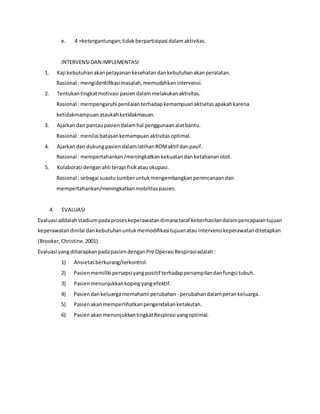 e. 4 =ketergantungan;tidakberpartisipasi dalamaktivitas.
INTERVENSIDAN IMPLEMENTASI
1. Kaji kebutuhanakanpelayanankesehatandankebutuhanakanperalatan.
Rasional : mengidentifikasimasalah,memudahkanintervensi.
2. Tentukantingkatmotivasi pasiendalammelakukanaktivitas.
Rasional : mempengaruhi penilaianterhadapkemampuanaktivitasapakahkarena
ketidakmampuanataukahketidakmauan.
3. Ajarkandan pantaupasiendalamhal penggunaanalatbantu.
Rasional : menilai batasankemampuan aktivitasoptimal.
4. Ajarkandan dukungpasiendalamlatihanROMaktif danpasif.
Rasional : mempertahankan/meningkatkankekuatandanketahananotot.
5. Kolaborasi denganahli terapi fisikatauokupasi.
Rasional : sebagai suaatusumberuntukmengembangkanperencanaandan
mempertahankan/meningkatkanmobilitaspasien.
4. EVALUASI
Evaluasi addalahstadiumpadaproseskeperawatandimanataraf keberhasilandalampencapaiantujuan
keperawatandinilai dankebutuhanuntukmemodifikasi tujuanatau intervensikeperawatanditetapkan
(Brooker,Christine.2001).
Evaluasi yangdiharapkanpadapasiendenganPre Operasi Respirasiadalah:
1) Ansietasberkurang/terkontrol.
2) Pasienmemiliki persepsiyangpositif terhadappenampilandanfungsi tubuh.
3) Pasienmenunjukkankopingyangefektif.
4) Pasiendankeluargamemahami perubahan - perubahandalamperankeluarga.
5) Pasienakanmemperlihatkanpengendalianketakutan.
6) PasienakanmenunjukkantingkatRespirasi yangoptimal.
 