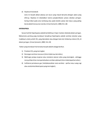d) Hipoksiahistotoksik
Jenis ini terjadi akibat adanya zat racun yang masuk bersama dengan udara yang
dihirup. Hipoksia ini disebabkan karena penghambatan proses oksidasi jaringan.
Sering timbul pada area tambang atau pada kondisi polusi dan kasus yang paling
beratadalah keracunansianida.(IrmanSomantri,2009,hlm.18)
HIPERKAPNEA
Secara harfiah hiperkapnea adalah berlebihnya ( hiper ) karbon dioksida dalam jaringan.
Mekanisme penting yang mendasari terjadinya hiperkapnia adalah ventilasi alveolar yang
inadekuat untuk jumlah CO2 yang diproduksi atau dengan kata lain timbulnya retensi CO2 di
dalamjaringan.(IrmanSomantri,2009, hlm.19)
Faktor yangmendasari hal tersebutterjadi adalahsebagai berikut.
1) Produksi CO2 yangmeningkat.
2) Doronganventilasi menurun( klientidakmau bernafas).
3) Malfungsi pompa respirasi atau resistensi saluran nafas yang meningkat , sehingga
menyulitkanklienmempertahankanventilasi adekuat( klientidakdapatbernafas).
4) Inefisiensi pertukaran gas ( ketidakcocokkan rasio ventilasi – perfusi atau ruang rugi
atau anatomicaldead spaceyangmeningkat).
 