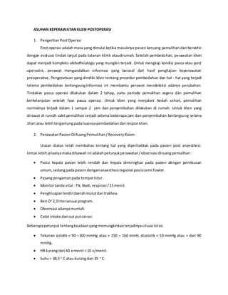 ASUHAN KEPERAWATANKLIEN POSTOPERASI
1. PengertianPostOperasi
Post operasi adalah masa yang dimulai ketika masuknya pasien keruang pemulihan dan berakhir
dengan evaluasi tindak lanjut pada tatanan klinik ataudirumah. Setelah pembedahan, perawatan klien
dapat menjadi kompleks akibatfisiologis yang mungkin terjadi. Untuk mengkaji kondisi pasca atau post
operasiini, perawat mengandalkan informasi yang berasal dari hasil pengkajian keperawatan
preoperative. Pengetahuan yang dimiliki klien tentang prosedur pembedahan dan hal - hal yang terjadi
selama pembedahan berlangsung.Informasi ini membantu perawat mendeteksi adanya perubahan.
Tindakan pasca operasi dilakukan dalam 2 tahap, yaitu periode pemulihan segera dan pemulihan
berkelanjutan setelah fase pasca operasi. Untuk klien yang menjalani bedah sehari, pemulihan
normalnya terjadi dalam 1 sampai 2 jam dan penyembuhan dilakukan di rumah. Untuk klien yang
dirawat di rumah sakit pemulihan terjadi selama beberapa jam dan penyembuhan berlangsung selama
1hari atau lebihtergantungpadaluasnyapembedahandanresponklien.
2. PerawatanPasienDi RuangPemulihan/RecoveryRoom
Uraian diatas telah membahas tentang hal yang diperhatikan pada pasien post anaesthesi.
Untuk lebihjelasnyamakadibawah ini adalahpetunjukperawatan/observasi diruangpemulihan:
 Posisi kepala pasien lebih rendah dan kepala dimiringkan pada pasien dengan pembiusan
umum,sedangpadapaseindengananaesthesiregional posisisemi fowler.
 Pasangpengamanpada tempattidur.
 Monitortanda vital : TN, Nadi,respirasi /15 menit.
 Penghisapanlendirdaerahmulutdantrakhea.
 Beri O2
2,3 litersesuai program.
 Observasi adanyamuntah.
 Catat intake danout putcairan.
Beberapapetunjuktentangkeadaanyangmemungkinkanterjadinyasituasi krisis
 Tekanan sistolik < 90 –100 mmHg atau > 150 – 160 mmH, diastolik < 50 mmHg atau > dari 90
mmHg.
 HR kurang dari 60 x menit> 10 x/menit.
 Suhu> 38,3 o
C atau kurang dari 35 o
C.
 