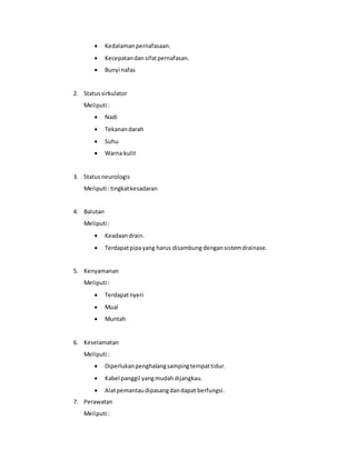  Kedalamanpernafasaan.
 Kecepatandansifatpernafasan.
 Bunyi nafas
2. Statussirkulator
Meliputi :
 Nadi
 Tekanandarah
 Suhu
 Warna kulit
3. Statusneurologis
Meliputi :tingkatkesadaran
4. Balutan
Meliputi :
 Keadaandrain.
 Terdapatpipayang harus disambung dengansistemdrainase.
5. Kenyamanan
Meliputi :
 Terdapatnyeri
 Mual
 Muntah
6. Keselamatan
Meliputi :
 Diperlukanpenghalangsampingtempattidur.
 Kabel panggil yangmudahdijangkau.
 Alatpemantaudipasangdandapat berfungsi.
7. Perawatan
Meliputi :
 