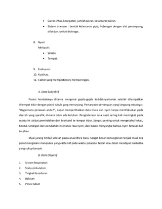  Cairaninfus, kecepatan,jumlahcairan,kelancarancairan.
 Sistem drainase : bentuk kelancaran pipa, hubungan dengan alat penampung,
sifatdan jumlahdrainage.
8. Nyeri
Meliputi :
 Waktu
 Tempat.
9. Frekuensi.
10. Kualitas.
11. Faktor yangmemperberat/memperingan.
A. Data Subyektif
Pasien hendakanya ditanya mengenai gejala-gejala ketidaknyamanan setelah ditempatkan
ditempat tidur dengan posisi tubuh yang menunjang. Pertanyaan-pertanyaan yang langsung misalnya :
”Bagaimana perasaan anda?”, dapat memperlihatkan data mula dan nyeri tanpa memfokuskan pada
daerah yang spesifik, dimana tidak ada keluhan. Penginderaan rasa nyeri sering kali meningkat pada
waktu ini akibat pemindahan dari brankard ke tempat tidur. Sangat penting untuk mengetahui lokasi,
bentuk serangan dan perubahan intensitas rasa nyeri, dan bukan menyangka bahwa nyeri berasal dari
torehan.
Mual jarang timbul setelah pasca anaesthesi baru. Sangat besar kemungkinan terjadi mual bila
perut mengalami manipulasi yang ekstensif pada waktu prosedur bedah atau telah mendapat narkotika
yang cukupbanyak.
B. DataObjektif
1. SistemRespiratori
2. Statussirkulatori
3. TingkatKesadaran
4. Balutan
5. Posisi tubuh
 