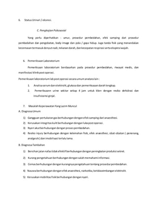 6. StatusUrinari / eksresi.
C. Pengkajian Psikososial
Yang perlu diperhatikan : umur, prosedur pembedahan, efek samping dari prosedur
pembedahan dan pengobatan, body image dan pola / gaya hidup. Juga tanda fisik yang menandakan
kecemasantermasukdenyutnadi,tekanandarah,dankecepatanrespirasi sertaekspresiwajah.
6. Pemeriksaan Laboratorium
Pemeriksaan laboratorium berdasarkan pada prosedur pembedahan, riwayat medis, dan
manifestasi klinikpostoperasi.
Pemeriksaanlaboratoriumlabpostoperasi secaraumumanataralain:
1. Analisaserumdanelektrolit,glukosadan pemeriksaaandarahlengkap.
2. Pemeriksaann urine sekitar setiap 4 jam untuk klien dengan resiko dehidrasi dan
insufisisensi ginjal.
7. MasalahKeperawatanYangLazim Muncul
A. DiagnosaUmum
1) Gangguan pertukarangasberhubungandenganefeksamping dari anaesthesi.
2) Kerusakanintegritaskulitberhubungandenganlukapostoperasi.
3) Nyeri akutberhubungandenganprosespembedahan.
4) Resiko injury berhubungan dengan kelemahan fisik, efek anaesthesi, obat-obatan ( penenang,
analgesik) danimobilisasi terlalulama.
B. DiagnosaTambahan
1) Bersihanjalannafastidakefektif berhubungandenganpeningkatanproduksisekret.
2) Kurang pengetahuanberhubungandengansalahmemahamiinformasi.
3) Cemasberhubungandengankurangnyapengetahuantentang prosedurpembedahan.
4) Nauseaberhubungandenganefekanaesthesi,narkotika,ketidaseimbanganelektrolit.
5) Kerusakanmobilitasfisikberhubungandengannyeri.
 