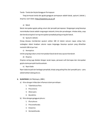 Tanda - Tanda danGejalaGangguan Pernapasan
Yang termasuk tanda dan gejala gangguan pernapasan adalah batuk, sputum ( dahak ),
dispnea,nyeri dada.(http://repository.usu.ac.id)
a) Batuk
Batuk merupakan gejala paling umum dari penyakit pernapasan. Rangsangan yang biasanya
menimbulkan batuk adalah rangsangan mekanik, kimia dan peradangan. Inhalasi debu, asap
dan bendaasingkecil seringmerupakanpenyebabpalingseringdari batuk.
b) Sputum( dahak)
Orang dewasa membentuk sputum sekitar 100 ml dalam saluran napas setiap hari,
sedangkan dalam keadaan saluran napas terganggu biasanya sputum yang dihasilkan
melebihi 100 ml per hari.
c) Hemoptisis
Istilahyangdigunakanuntukmenyatakanbatukdarahatausputumberdarah.
d) Dispnea
Dispnea sering juga disebut dengan sesak napas, perasaan sulit bernapas dan merupakan
gejalautamapenyakitkardiovaskuler.
e) Nyeri dada
Nyeri dada terjadi dari berbagai penyebab, tetapi yang paling khas dari penyakit paru - paru
adalahakibatradang pleura.
6. KLASIFIKASI ( Arif Muttaqin,2008 )
a) Kliendenganinfeksidaninflamasisistempernafasan:
1. TuberkolusisParu
2. Pneumonia
3. Absesparu
4. Bronkhitis
b) Kliendengangangguanpleura:
1. Efusi pleura
2. Pneumothoraks
3. Empiema
4. Hematothoraks
 