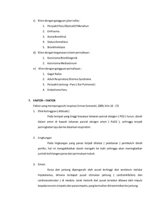c) Kliendengangangguanjalannafas:
1. PenyakitParuObstruktif Menahun
2. Emfisema
3. AsmaBronkhial
4. StatusAsmatikus
5. Bronkhiektasis
d) Kliendengankeganasansistempernafasan:
1. KarsinomaBronkhogenik
2. KarsinomaMediastinum
e) Kliendengangangguanpernafasan:
1. Gagal Nafas
2. AdultRespiratoryDistressSyndrome
3. PenyakitJantung–Paru ( KorPulmonal )
4. Embolisme Paru
7. FAKTOR – FAKTOR
Faktor yangmempengaruhi respirasi (IrmanSomantri,2009, hlm.16 - 17)
1. EfekKetinggian( Altitude)
Pada tempat yang tinggi biasanya tekanan parsial oksigen ( PO2 ) turun, darah
dalam arteri di bawah tekanan parsial oksigen arteri ( PaO2 ), sehingga terjadi
peningkatanlajudanke dalamanrespiratori.
2. Lingkungan
Pada lingkungan yang panas terjadi dilatasi ( pelebaran ) pembuluh darah
perifer, hal ini mengakibatkan darah mengalir ke kulit sehingga akan meningkatkan
jumlahkehilanganpanasdari permukaantubuh.
3. Emosi
Kerja dari jantung dipengaruhi oleh pusat tertinggi dari serebrum melalui
hipotalamus, dimana terdapat pusat stimulasi jantung ( cardioinhibitory dan
cardioaccelerator ) di medula. Jarak motorik dari pusat tersebut dibawa oleh impuls
kepadaneuronsimpatisdanparasimpatis,yangkemudianditransmisikanke jantung.
 