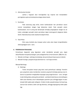 4. AktivitasdanIstirahat
Latihan / kegiatan akan meningkatkan laju respirasi dan menyebabkan
peningkatansuplai sertakebutuhanoksigendalamtubuh.
5. Kesehatan
Pada seseorang yang sehat, sistem kardiovaskuler dan pernafasan secara
normal menyediakan oksigen bagi kebutuhan tubuh. Pada penyakit sistem
kardiovaskuler, hal ini sering kali berdampak terhadap pengangkutan oksigen ke sel
tubuh, sedamgkan penyakit sistem pernafasan dapat memengaruhi oksigenasi dalam
darah. Padakeduakasustadi,hipoksemiadapattimbul.
6. Gaya Hidup
Klien yang merokok atau terpapar polusi udara akan dapat mengindikasikan
adanyagangguan paru – paru.
8. PEMERIKSAAN PENUNJANG
Pemeriksaan diagnostik yang digunakan untuk mendeteksi penyakit paru dapat
diklasifikasikanmenjadiduakategori,yaitusebagaiberikut.(IrmanSomantri,2009,hlm.21)
1. Metode morfologis:radiologi,bronkoskopi,danpemeriksaanbiopsisputum( dahak).
2. Metode fisiologis:pengukurangasdarahdan tes – tesfungsi ventilasi.
Metode Morfologis
1) Radiologi
Toraks merupakan tempat yang ideal untuk pemeriksaan radiologi. Parenkim
paru yang berisi udara memberikan resistensi yang kecil terhadap jalannya sinar X,
karena itu parenkim menghasilkan bayangan yang sangat bersinar - sinar. Jaringan
lunak dinding dada, jantung dan pembuluh - pembuluh darah besar serta diafragma
lebih sukar ditembus sinar X dibandingkan parenkim paru sehingga bagian ini akan
tampak lebih padat pada radiogram. Struktur toraks yang bertulang ( termasuk iga,
sternum dan vertebra ) lebih sulit lagi ditembus, sehingga bayangannya lebih padat
lagi.
 