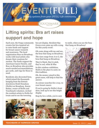 EVENT{FULL}
Monthly updates from your {FULL} Life community

Lifting spirits: Bra art raises
support and hope
Each year, the Fargo community
creates fun bra-inspired art
to raise funds and support
for breast cancer research
and awareness. The local
organization Bras on Broadway.
works with local artists who
donate their creations for
auction. The funds support the
American Cancer Society, and
Bras on Broadway also provides
much-needed accommodations,
gas cards, and wigs for those in
need.
Residents also decorated bras,
which joined the thousands
hanging from the historic
downtown Hotel Donalson
(HoDo) on Broadway. Karen
Stoker, owner of HoDo and
Touchmark volunteer, invited
the resident artists to HoDo for
treats and to see the towering

bra-art display. Resident Ray
Green even came up with a song
for this yearly event:

to smile, when you see the bras
that hang on Broadway!

Oh come along with me and see,
the bras that hang on Broadway.
The sizes range from A to G, the
bras that hang on Broadway.
They’re black, they’re pink,
they’re red, white & blue
In this rainbow exhibition,
HoDo is the place to carry on
this tradition.
Oh, the money raised in this
great cause, will help to find the
answer.
As science searches for a way, to
cure breast cancer.
If you’re going by HoDo’s front
door, look up to see this bright
display
Stop by for a while, you’re sure

TOUCHMARK AT HARWOOD GROVES

October 2013
Issue 12, 2011 | page 1

 