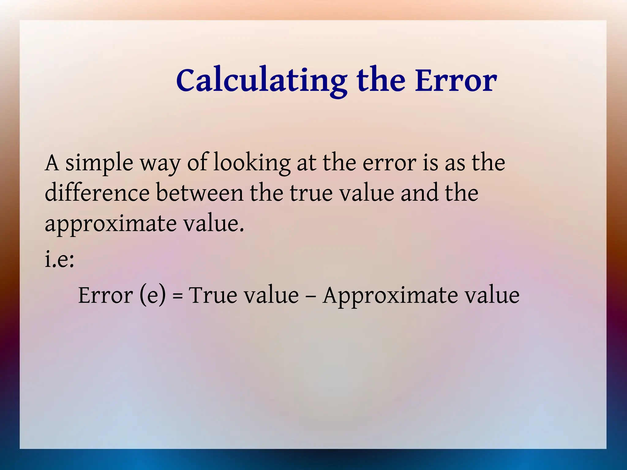 Calculating the Error
A simple way of looking at the error is as the
difference between the true value and the
approximate value.
i.e:
Error (e) = True value – Approximate value
 