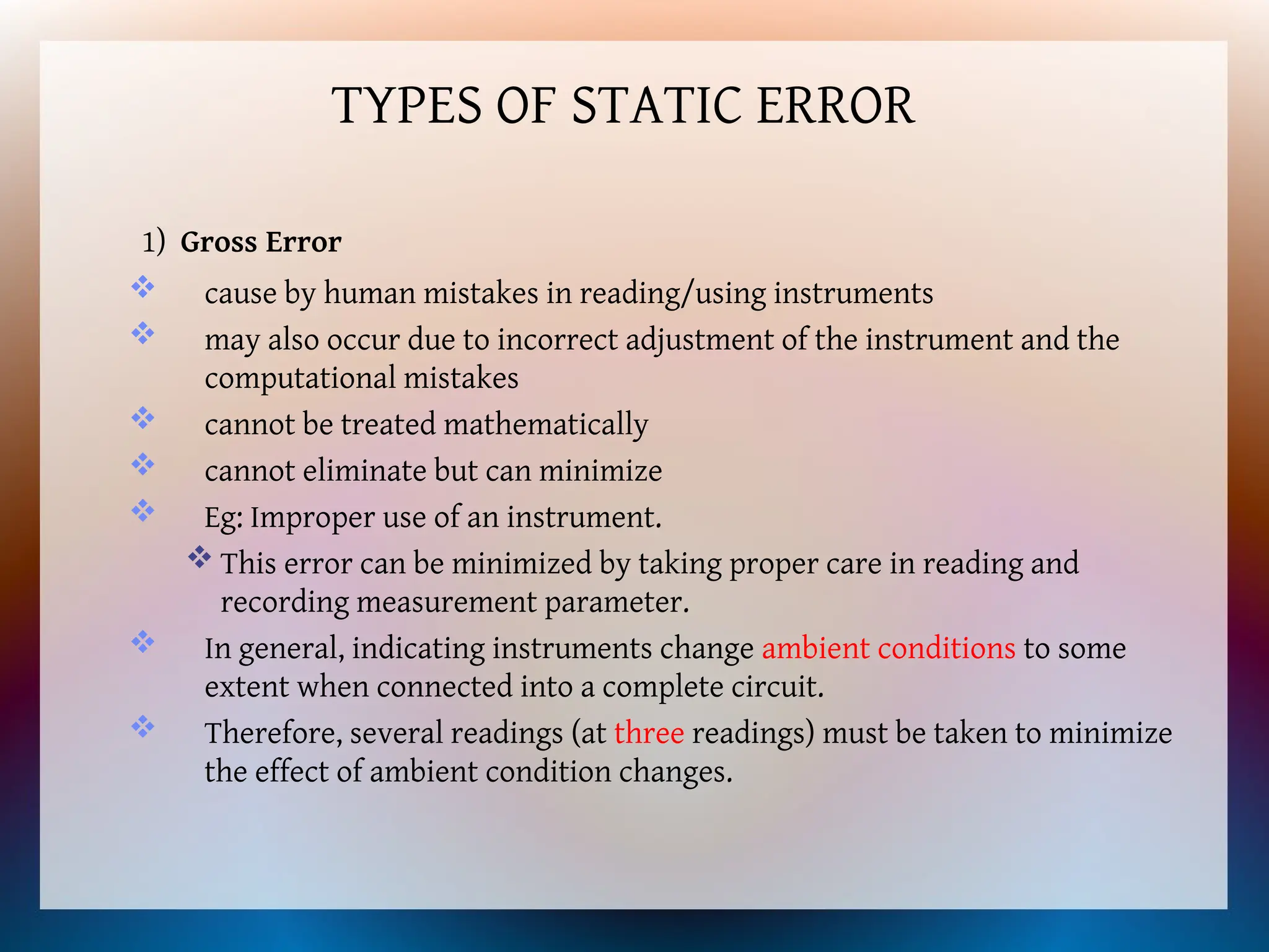 1) Gross Error
 cause by human mistakes in reading/using instruments
 may also occur due to incorrect adjustment of the instrument and the
computational mistakes
 cannot be treated mathematically
 cannot eliminate but can minimize
 Eg: Improper use of an instrument.
 This error can be minimized by taking proper care in reading and
recording measurement parameter.
 In general, indicating instruments change ambient conditions to some
extent when connected into a complete circuit.
 Therefore, several readings (at three readings) must be taken to minimize
the effect of ambient condition changes.
TYPES OF STATIC ERROR
 