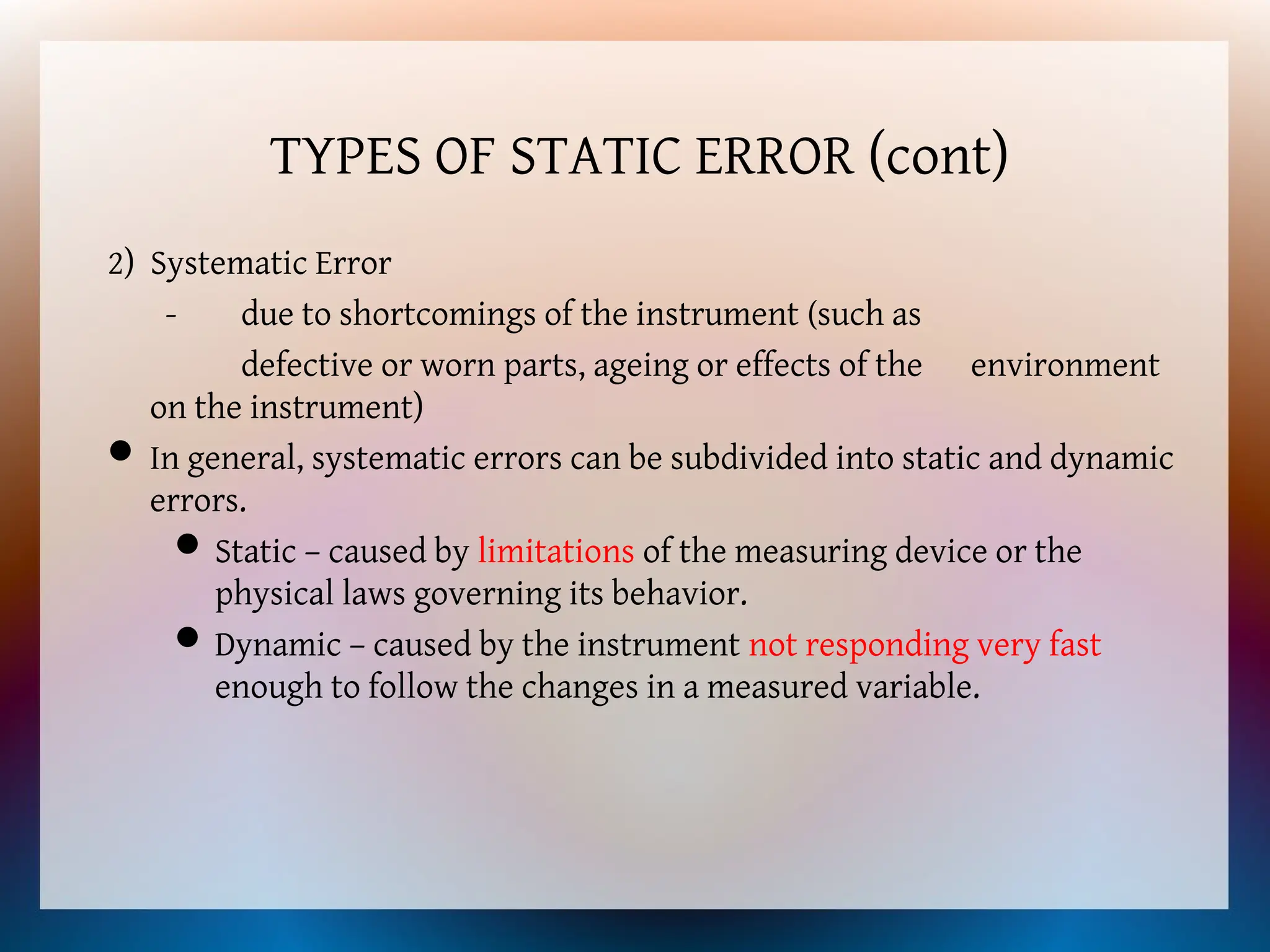 TYPES OF STATIC ERROR (cont)
2) Systematic Error
- due to shortcomings of the instrument (such as
defective or worn parts, ageing or effects of the environment
on the instrument)
 In general, systematic errors can be subdivided into static and dynamic
errors.
Static – caused by limitations of the measuring device or the
physical laws governing its behavior.
Dynamic – caused by the instrument not responding very fast
enough to follow the changes in a measured variable.
 