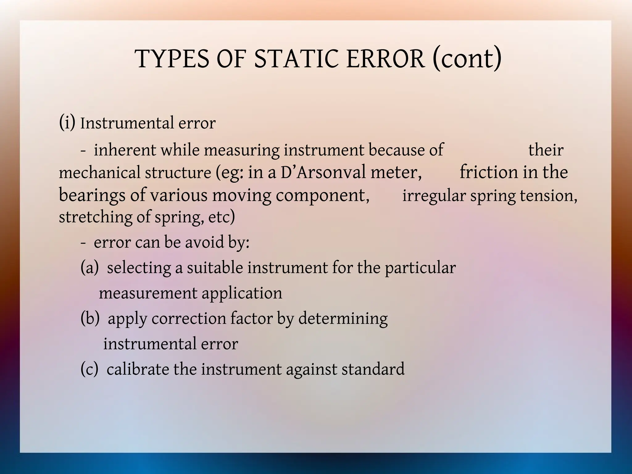 TYPES OF STATIC ERROR (cont)
(i) Instrumental error
- inherent while measuring instrument because of their
mechanical structure (eg: in a D’Arsonval meter, friction in the
bearings of various moving component, irregular spring tension,
stretching of spring, etc)
- error can be avoid by:
(a) selecting a suitable instrument for the particular
measurement application
(b) apply correction factor by determining
instrumental error
(c) calibrate the instrument against standard
 