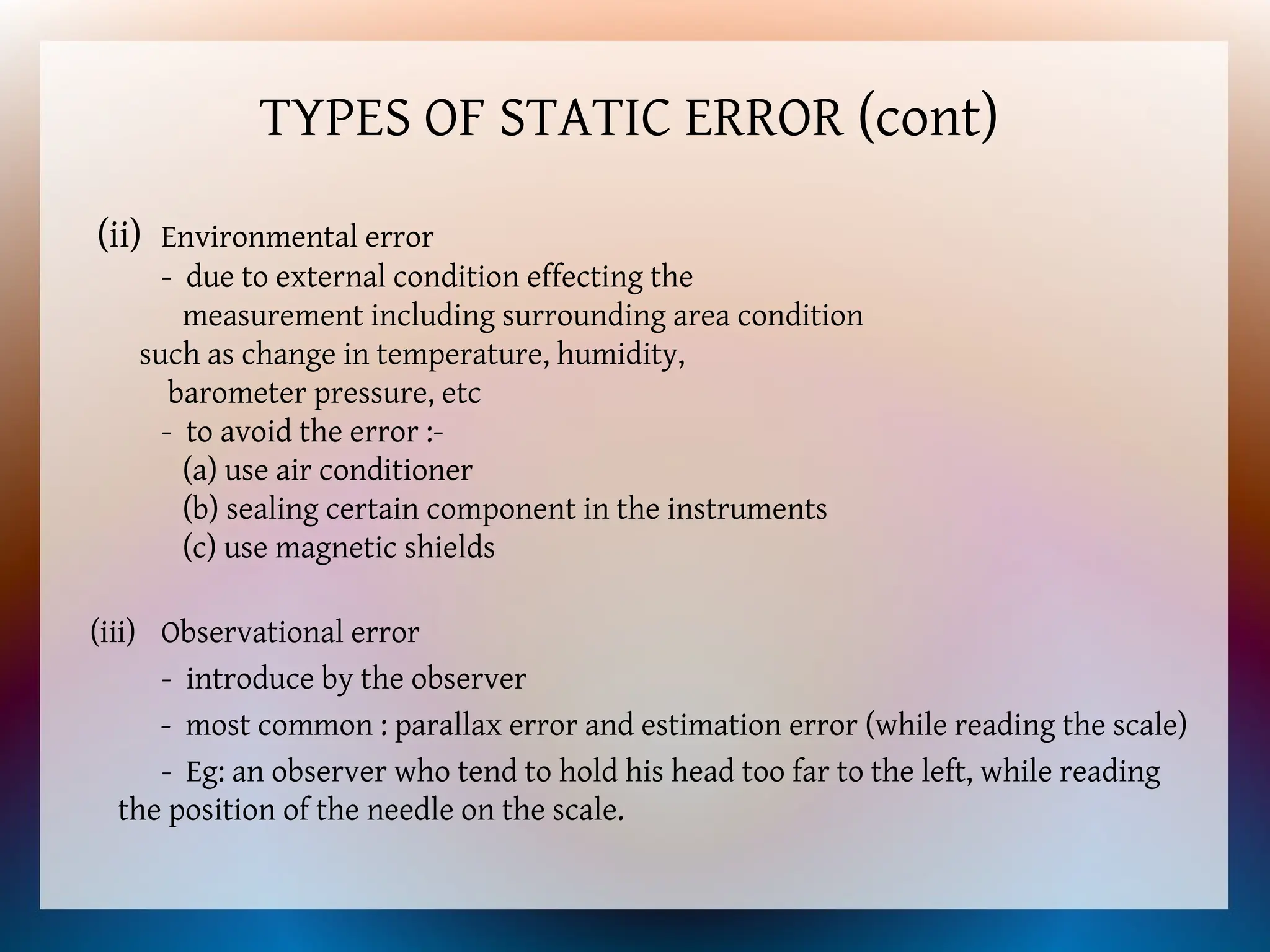 TYPES OF STATIC ERROR (cont)
(ii) Environmental error
- due to external condition effecting the
measurement including surrounding area condition
such as change in temperature, humidity,
barometer pressure, etc
- to avoid the error :-
(a) use air conditioner
(b) sealing certain component in the instruments
(c) use magnetic shields
(iii) Observational error
- introduce by the observer
- most common : parallax error and estimation error (while reading the scale)
- Eg: an observer who tend to hold his head too far to the left, while reading
the position of the needle on the scale.
 