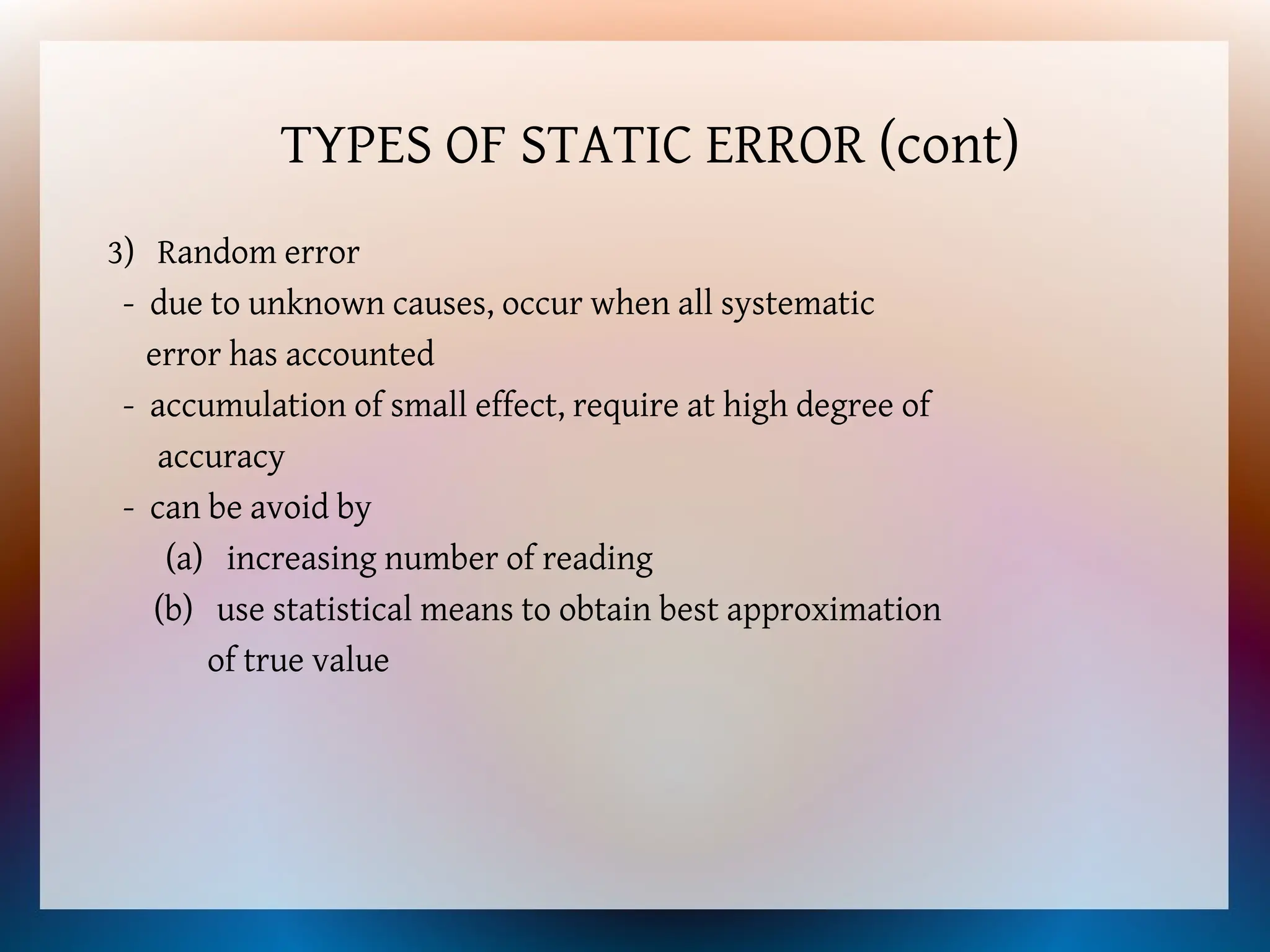 TYPES OF STATIC ERROR (cont)
3) Random error
- due to unknown causes, occur when all systematic
error has accounted
- accumulation of small effect, require at high degree of
accuracy
- can be avoid by
(a) increasing number of reading
(b) use statistical means to obtain best approximation
of true value
 