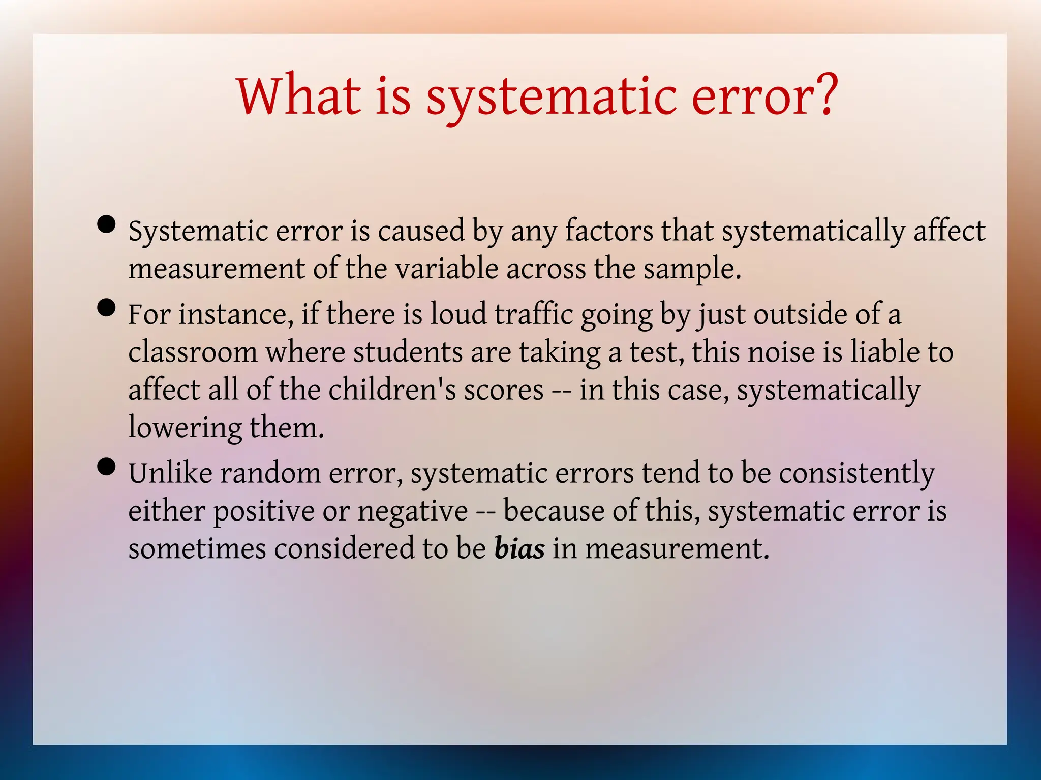 What is systematic error?
Systematic error is caused by any factors that systematically affect
measurement of the variable across the sample.
For instance, if there is loud traffic going by just outside of a
classroom where students are taking a test, this noise is liable to
affect all of the children's scores -- in this case, systematically
lowering them.
Unlike random error, systematic errors tend to be consistently
either positive or negative -- because of this, systematic error is
sometimes considered to be bias in measurement.
 