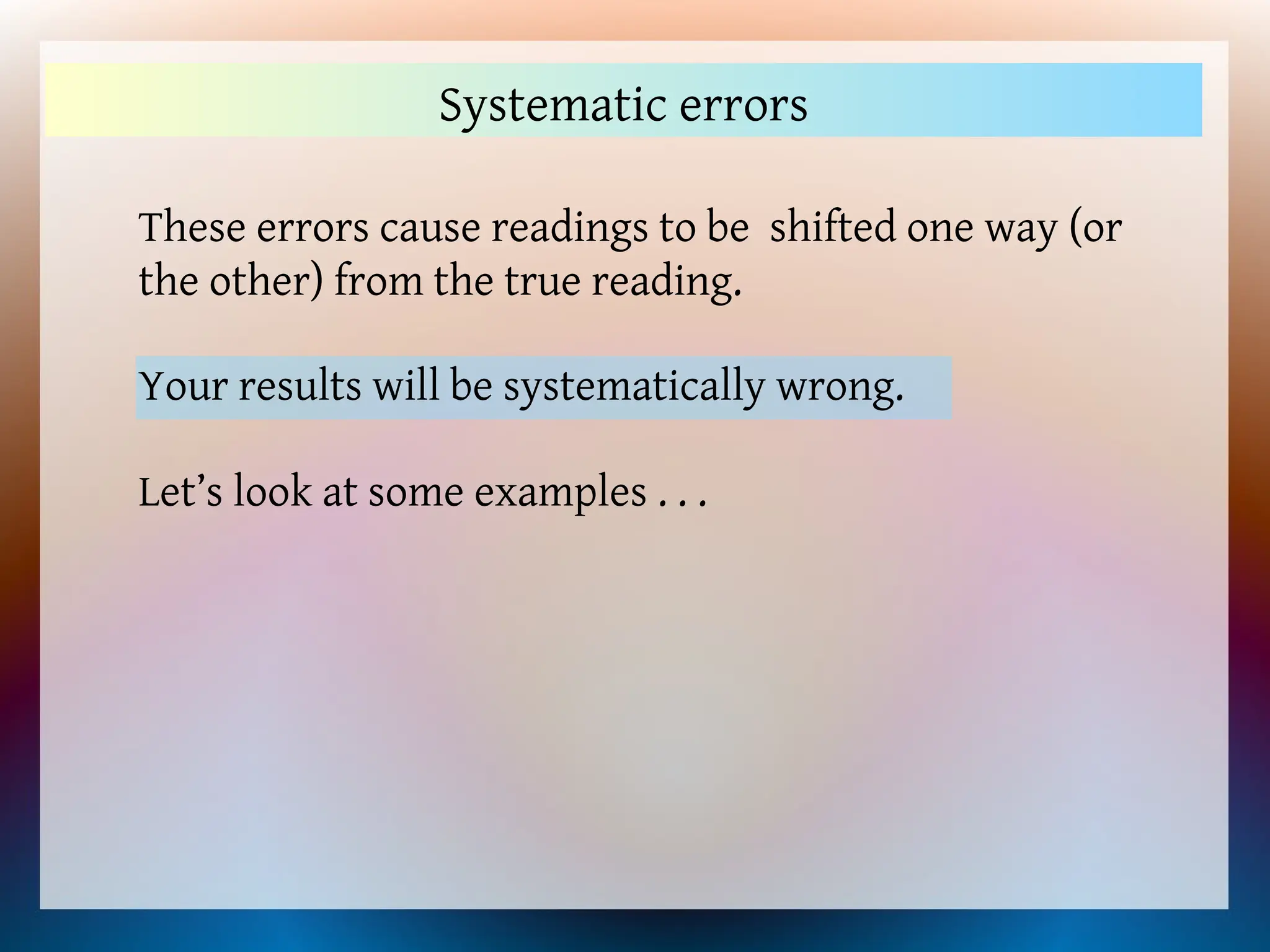 These errors cause readings to be shifted one way (or
the other) from the true reading.
Systematic errors
Your results will be systematically wrong.
Let’s look at some examples . . .
 