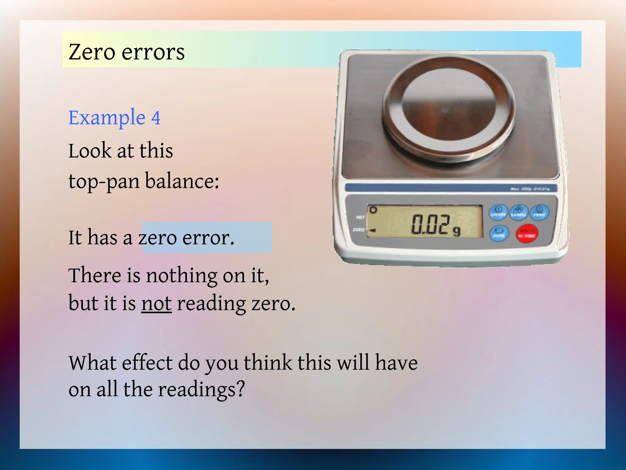 Example 4
Look at this
top-pan balance:
Zero errors
There is nothing on it,
but it is not reading zero.
What effect do you think this will have
on all the readings?
It has a zero error.
 