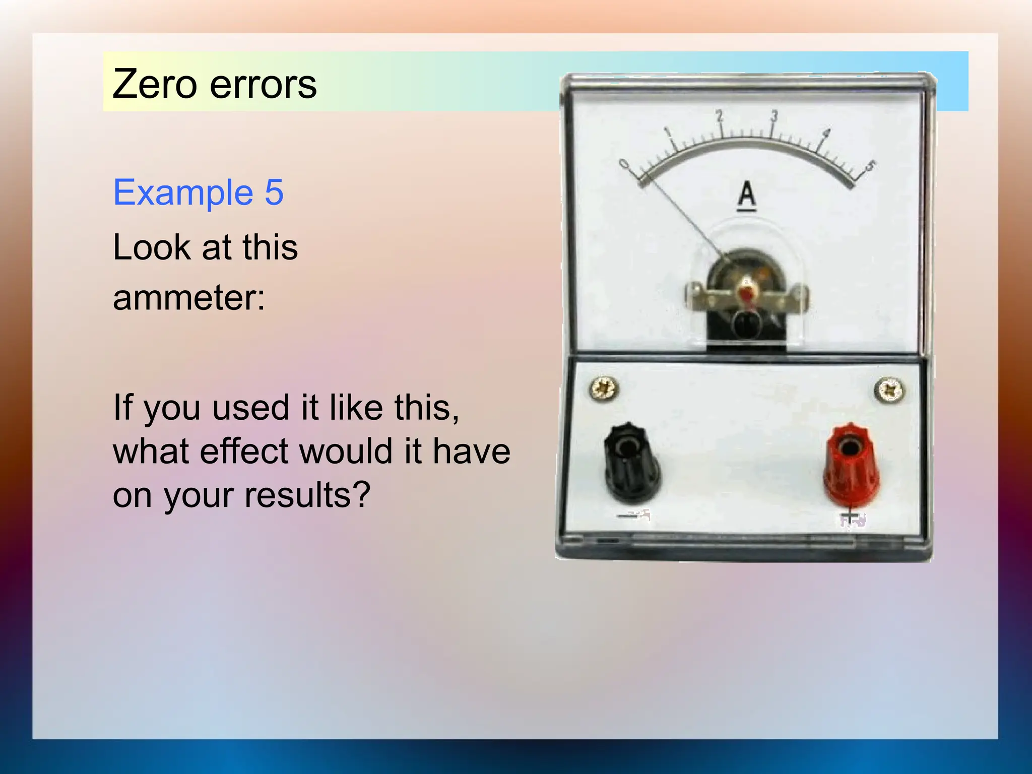 Example 5
Look at this
ammeter:
Zero errors
If you used it like this,
what effect would it have
on your results?
 