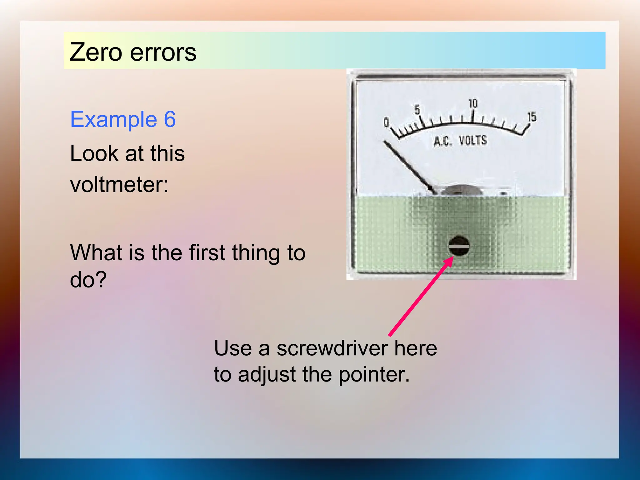 Example 6
Look at this
voltmeter:
Zero errors
What is the first thing to
do?
Use a screwdriver here
to adjust the pointer.
 