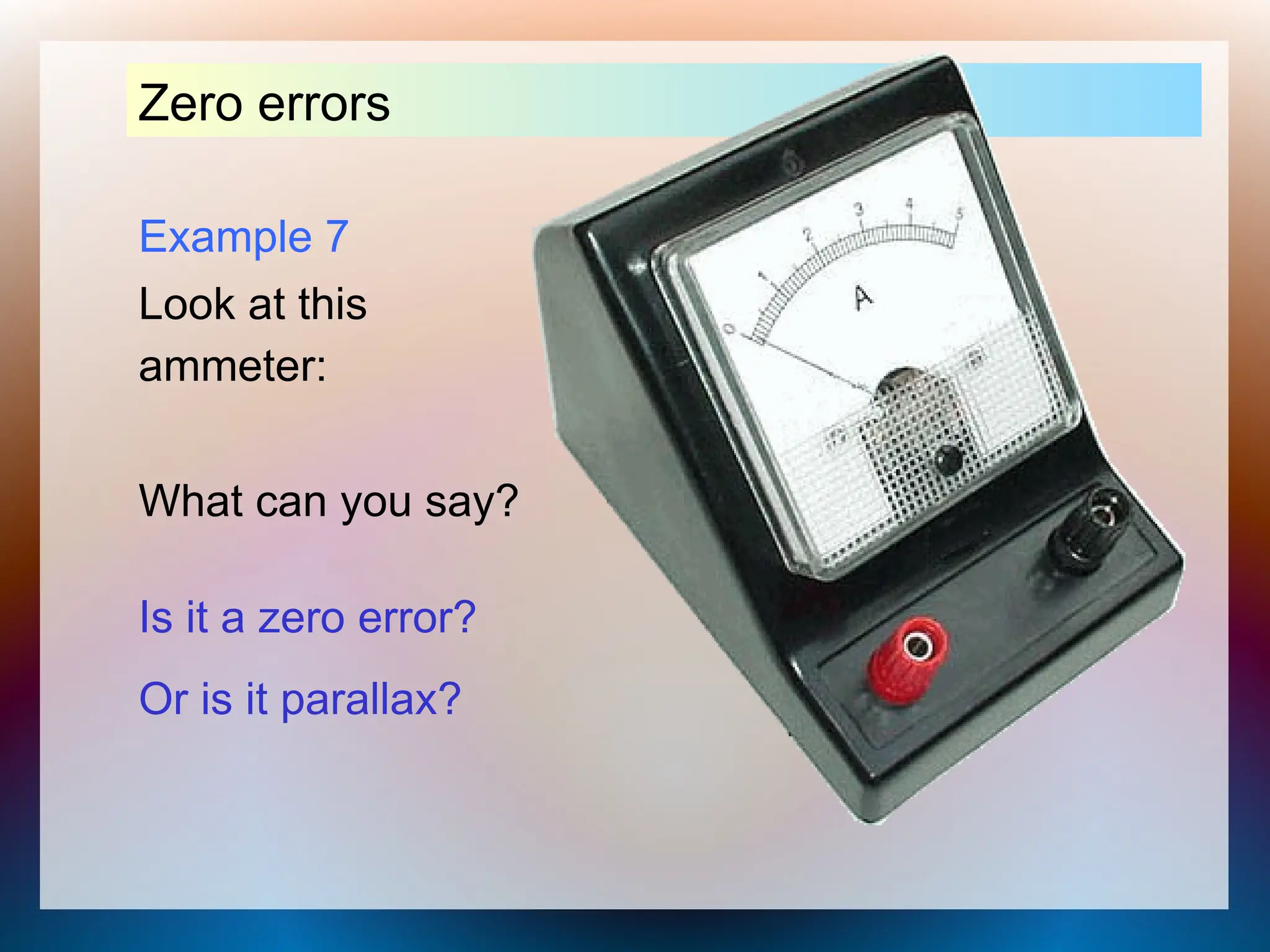 Example 7
Look at this
ammeter:
Zero errors
What can you say?
Is it a zero error?
Or is it parallax?
 