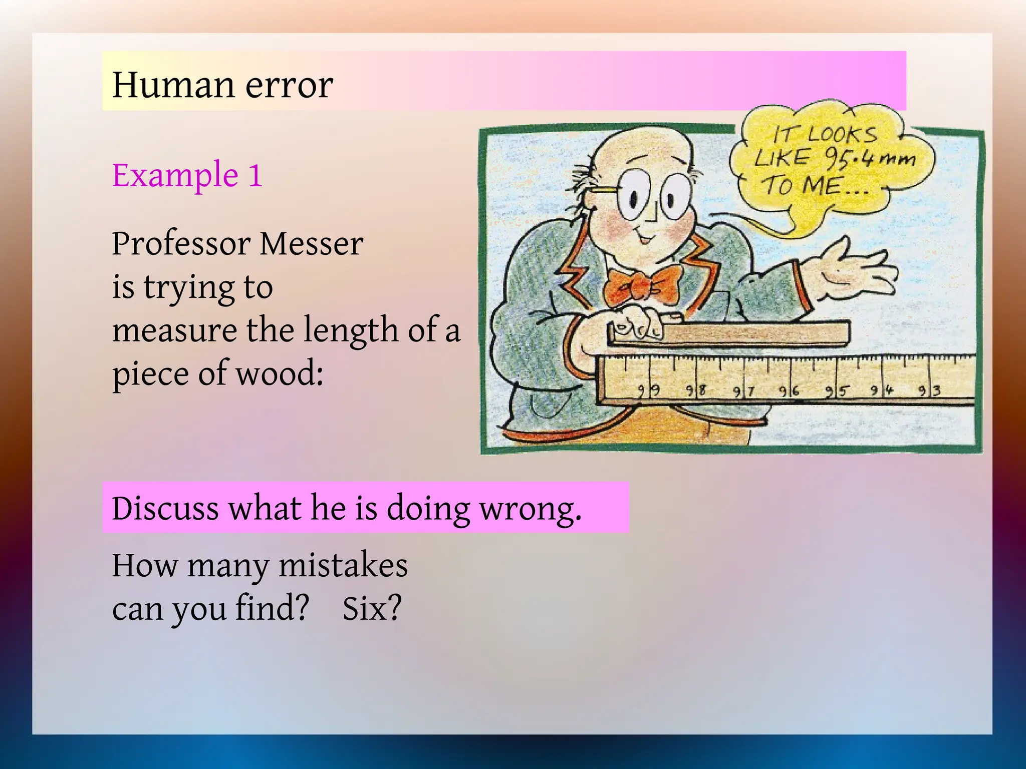 Human error
Example 1
Professor Messer
is trying to
measure the length of a
piece of wood:
Discuss what he is doing wrong.
How many mistakes
can you find? Six?
 
