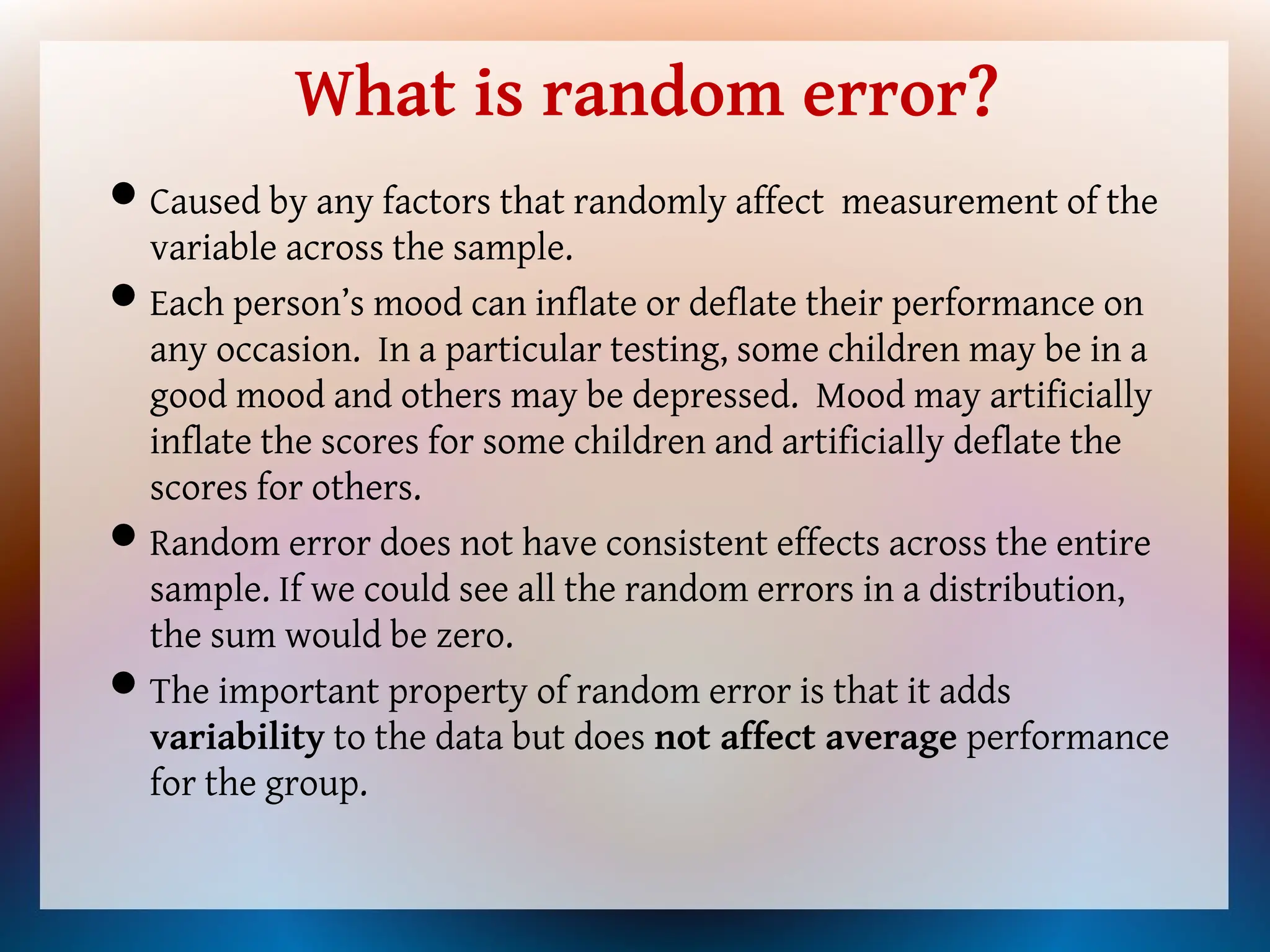What is random error?
Caused by any factors that randomly affect measurement of the
variable across the sample.
Each person’s mood can inflate or deflate their performance on
any occasion. In a particular testing, some children may be in a
good mood and others may be depressed. Mood may artificially
inflate the scores for some children and artificially deflate the
scores for others.
Random error does not have consistent effects across the entire
sample. If we could see all the random errors in a distribution,
the sum would be zero.
The important property of random error is that it adds
variability to the data but does not affect average performance
for the group.
 