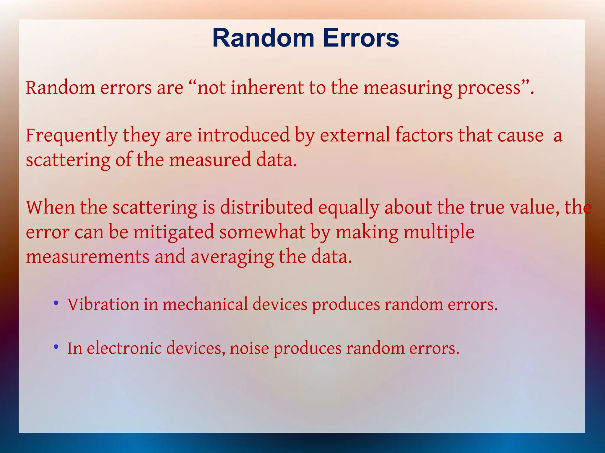 Random Errors
Random errors are “not inherent to the measuring process”.
Frequently they are introduced by external factors that cause a
scattering of the measured data.
When the scattering is distributed equally about the true value, the
error can be mitigated somewhat by making multiple
measurements and averaging the data.
• Vibration in mechanical devices produces random errors.
• In electronic devices, noise produces random errors.
 