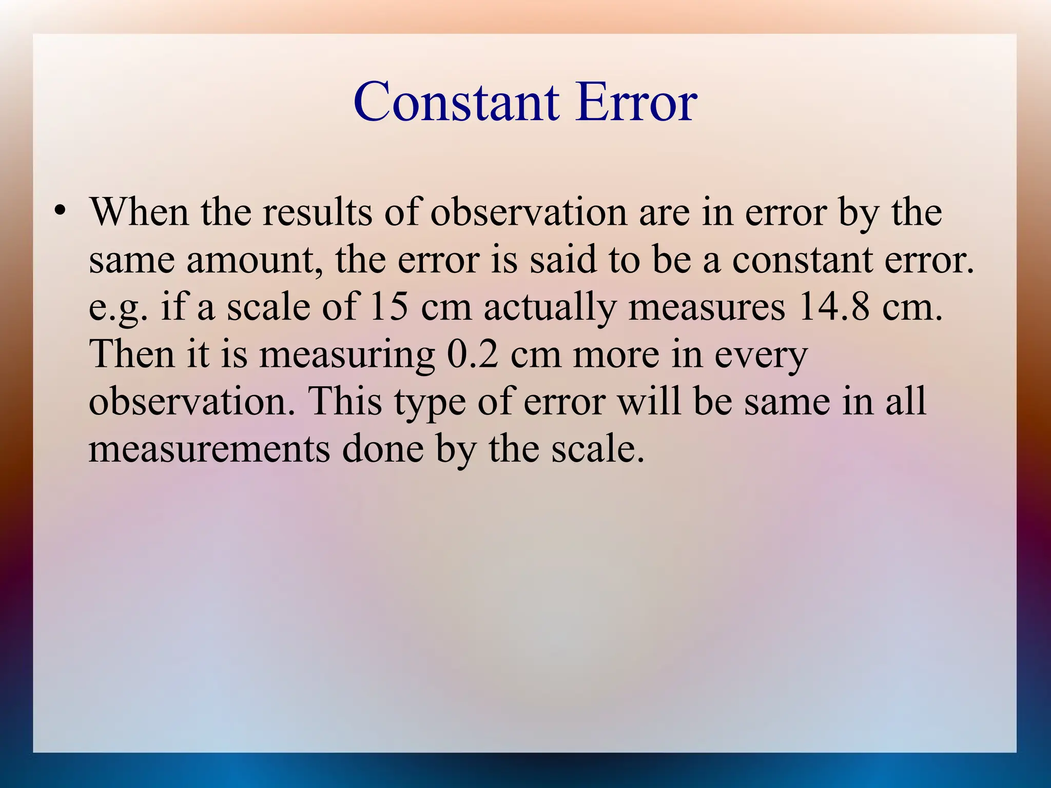 Constant Error
• When the results of observation are in error by the
same amount, the error is said to be a constant error.
e.g. if a scale of 15 cm actually measures 14.8 cm.
Then it is measuring 0.2 cm more in every
observation. This type of error will be same in all
measurements done by the scale.
 