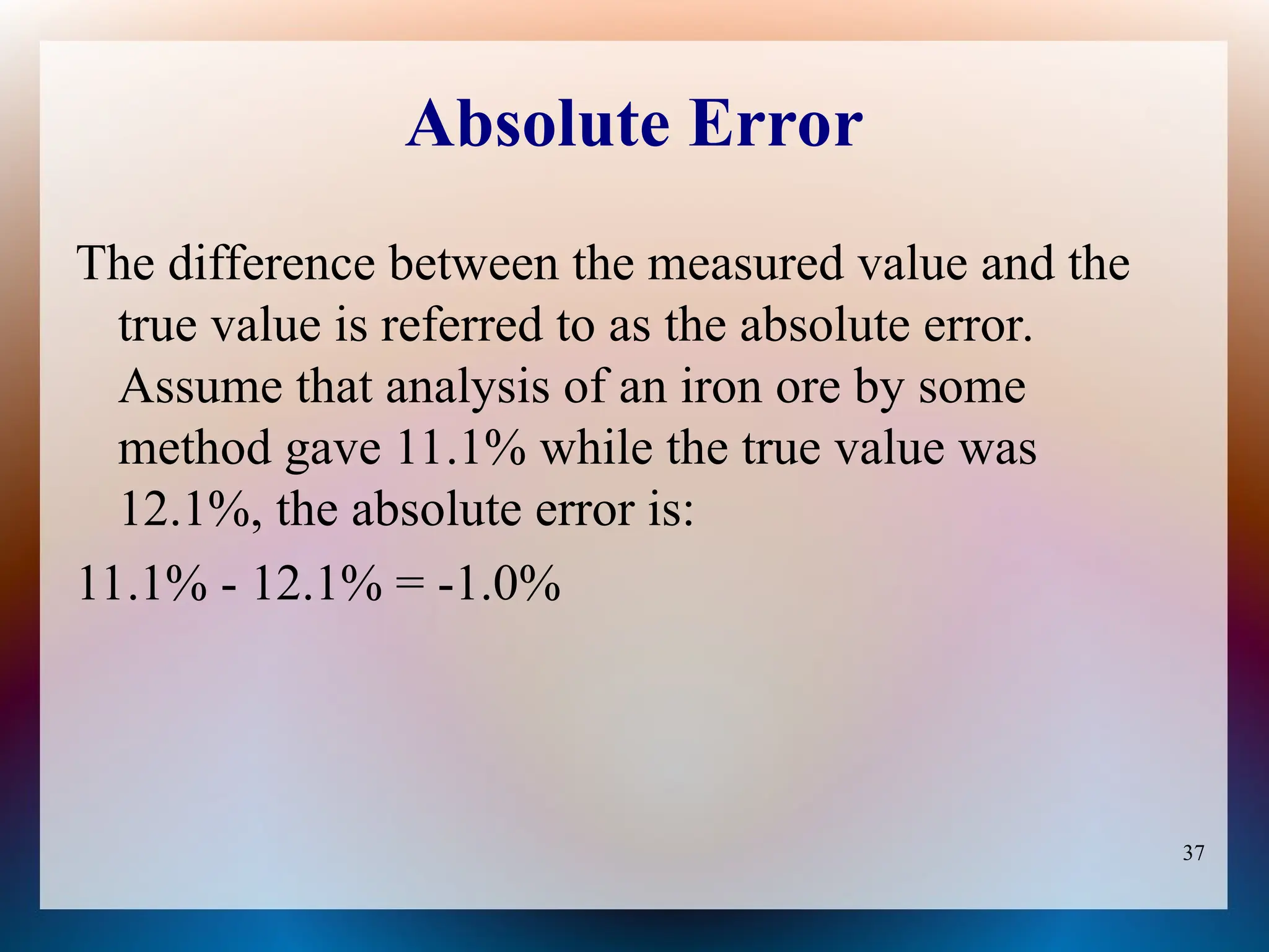 37
Absolute Error
The difference between the measured value and the
true value is referred to as the absolute error.
Assume that analysis of an iron ore by some
method gave 11.1% while the true value was
12.1%, the absolute error is:
11.1% - 12.1% = -1.0%
 