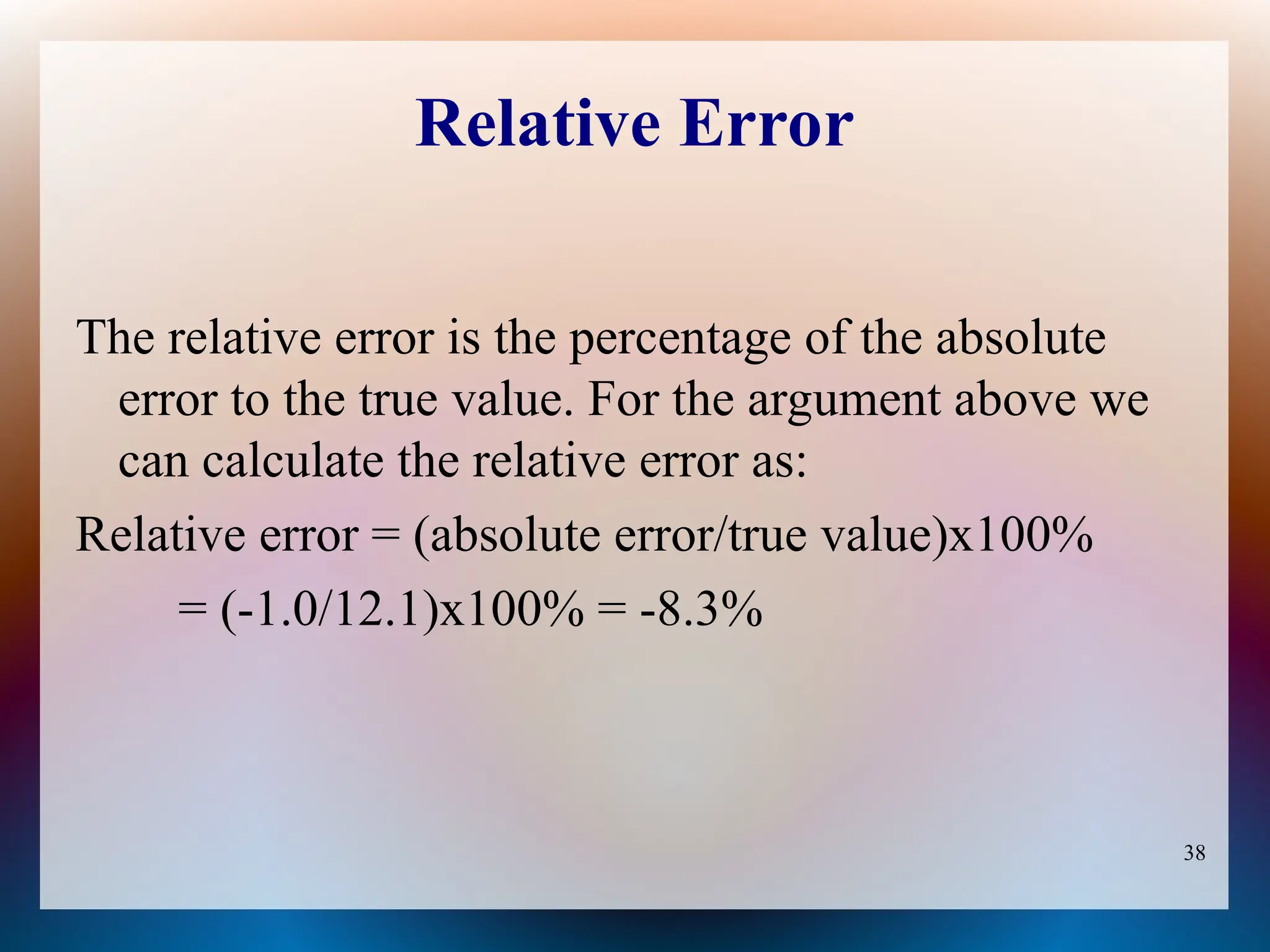 38
Relative Error
The relative error is the percentage of the absolute
error to the true value. For the argument above we
can calculate the relative error as:
Relative error = (absolute error/true value)x100%
= (-1.0/12.1)x100% = -8.3%
 