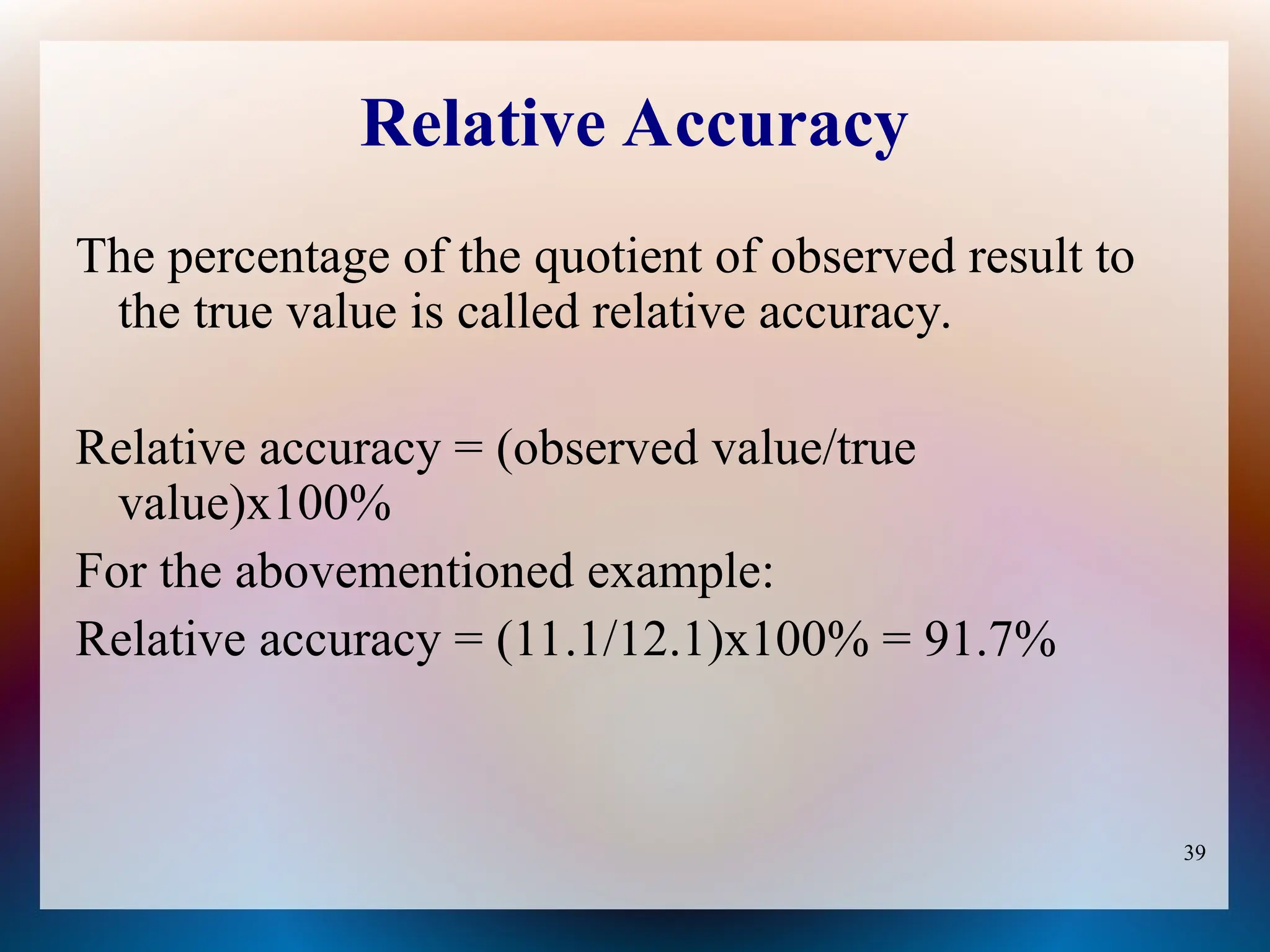 39
Relative Accuracy
The percentage of the quotient of observed result to
the true value is called relative accuracy.
Relative accuracy = (observed value/true
value)x100%
For the abovementioned example:
Relative accuracy = (11.1/12.1)x100% = 91.7%
 