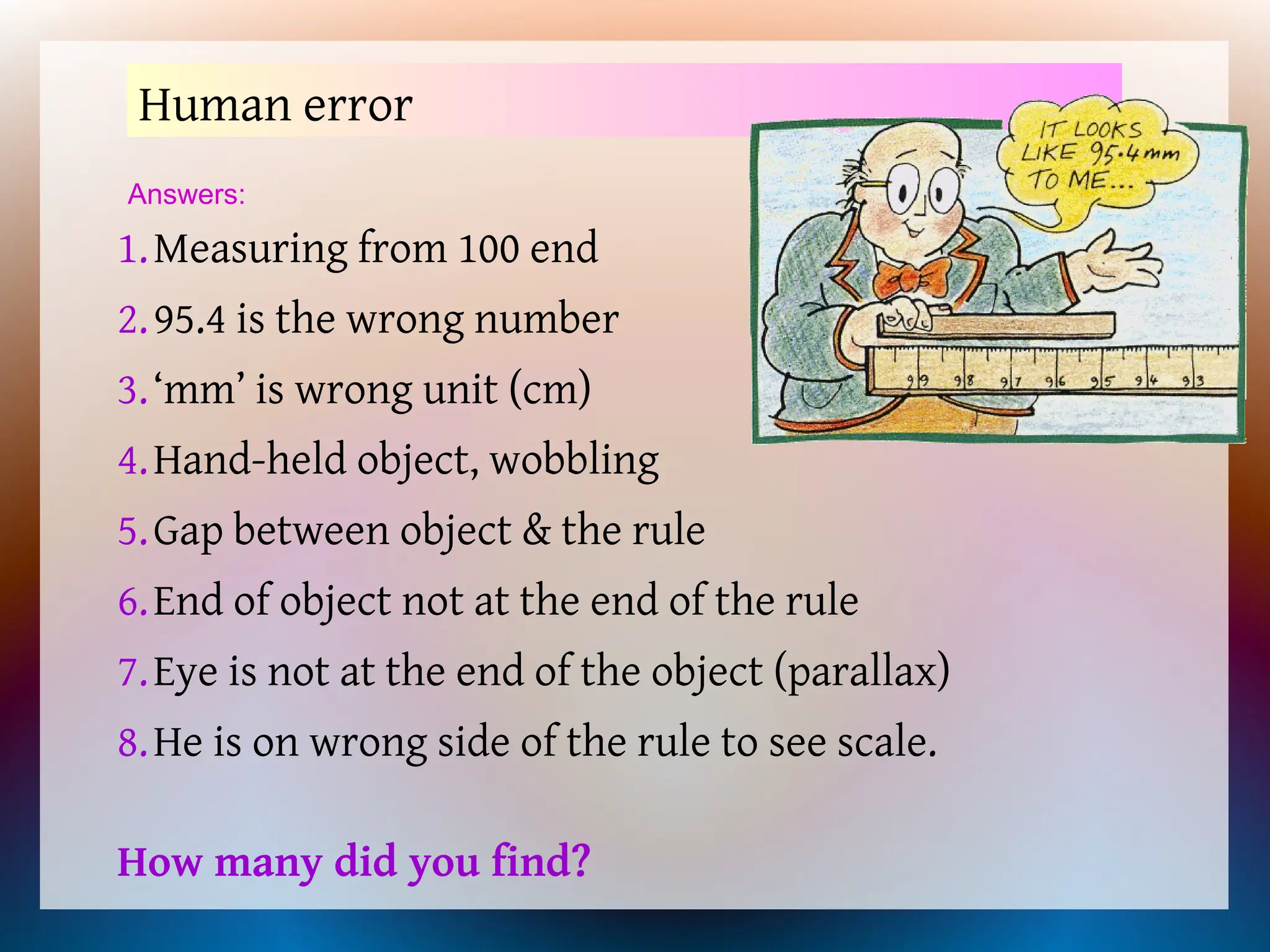 Human error
1.Measuring from 100 end
2.95.4 is the wrong number
3.‘mm’ is wrong unit (cm)
4.Hand-held object, wobbling
5.Gap between object & the rule
6.End of object not at the end of the rule
7.Eye is not at the end of the object (parallax)
8.He is on wrong side of the rule to see scale.
Answers:
How many did you find?
 