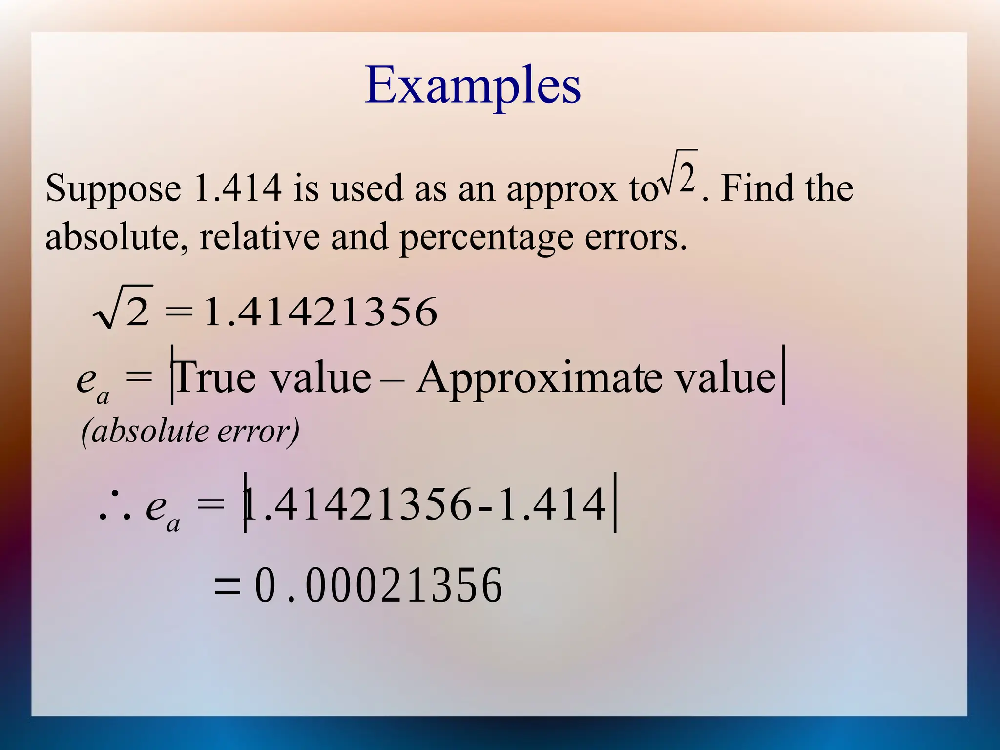 Examples
Suppose 1.414 is used as an approx to . Find the
absolute, relative and percentage errors.
2
 
value
e
Approximat
–
value
True
=
ea
1.41421356
2 =
 
1.414
-
1.41421356
∴ =
ea
= 0 . 00021356
error)
(absolute
 