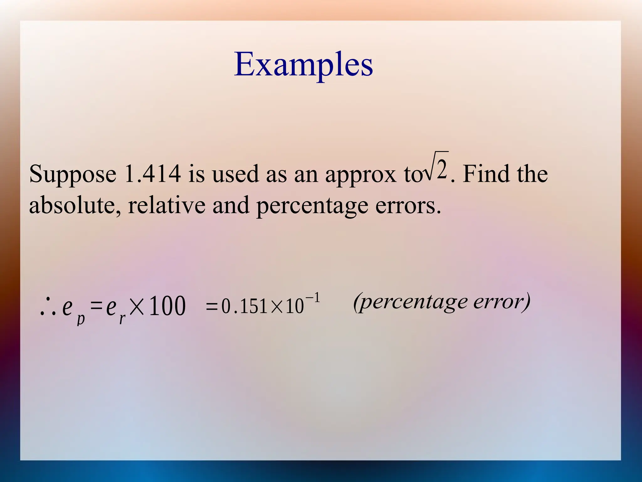 Examples
Suppose 1.414 is used as an approx to . Find the
absolute, relative and percentage errors.
2
e
∴ p =er×100 =0.151×10−1 error)
e
(percentag
 