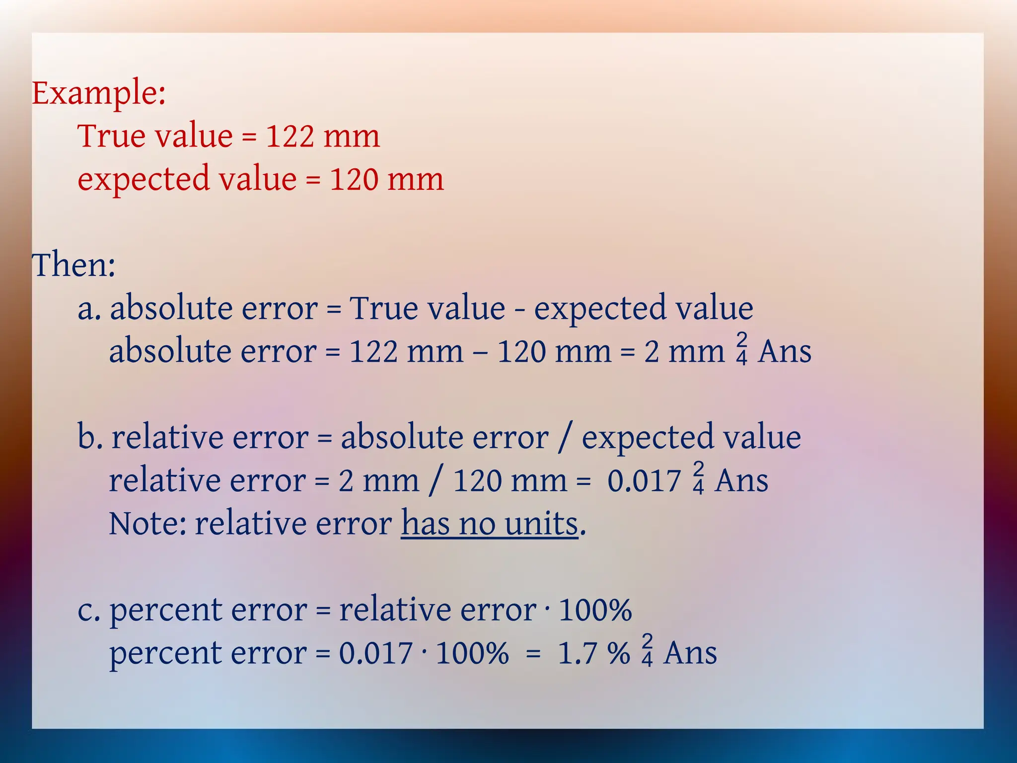 Example:
True value = 122 mm
expected value = 120 mm
Then:
a. absolute error = True value - expected value
absolute error = 122 mm – 120 mm = 2 mm Ans

b. relative error = absolute error / expected value
relative error = 2 mm / 120 mm = 0.017 Ans

Note: relative error has no units.
c. percent error = relative error · 100%
percent error = 0.017 · 100% = 1.7 % Ans

 