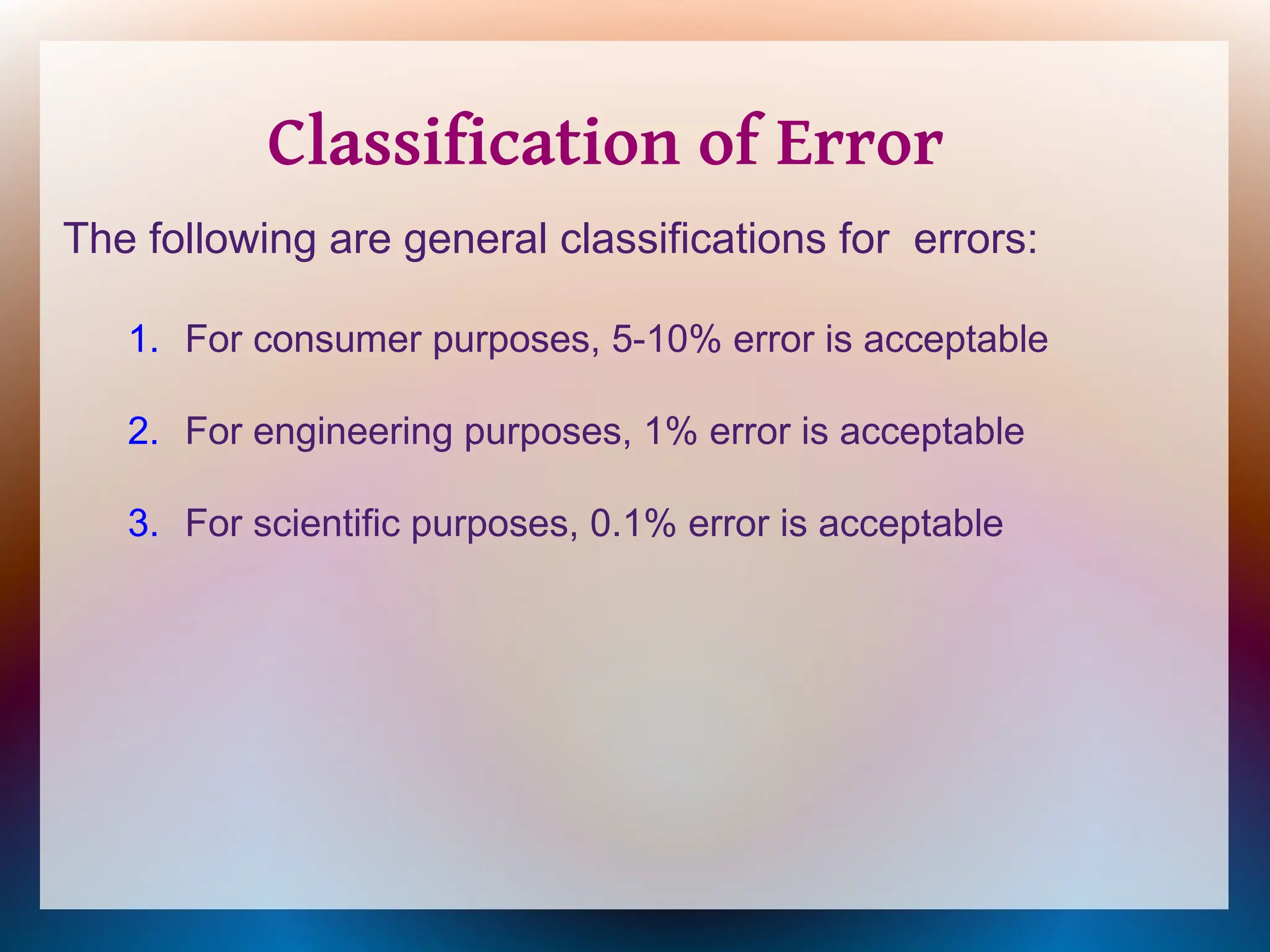 The following are general classifications for errors:
1. For consumer purposes, 5-10% error is acceptable
2. For engineering purposes, 1% error is acceptable
3. For scientific purposes, 0.1% error is acceptable
Classification of Error
 