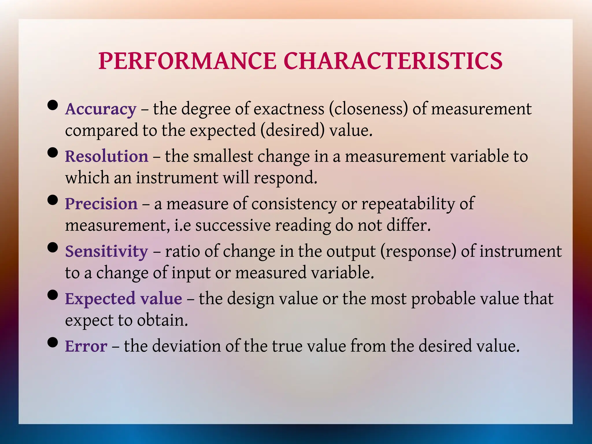 PERFORMANCE CHARACTERISTICS
Accuracy – the degree of exactness (closeness) of measurement
compared to the expected (desired) value.
Resolution – the smallest change in a measurement variable to
which an instrument will respond.
Precision – a measure of consistency or repeatability of
measurement, i.e successive reading do not differ.
Sensitivity – ratio of change in the output (response) of instrument
to a change of input or measured variable.
Expected value – the design value or the most probable value that
expect to obtain.
Error – the deviation of the true value from the desired value.
 