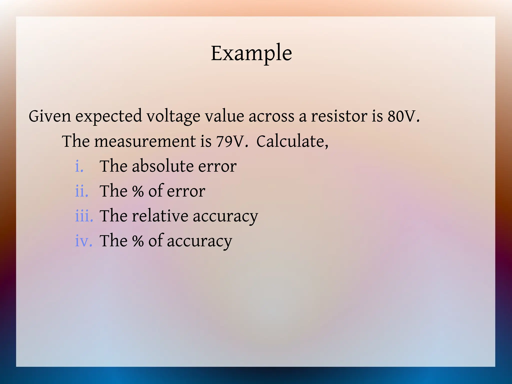 Example
Given expected voltage value across a resistor is 80V.
The measurement is 79V. Calculate,
i. The absolute error
ii. The % of error
iii. The relative accuracy
iv. The % of accuracy
 