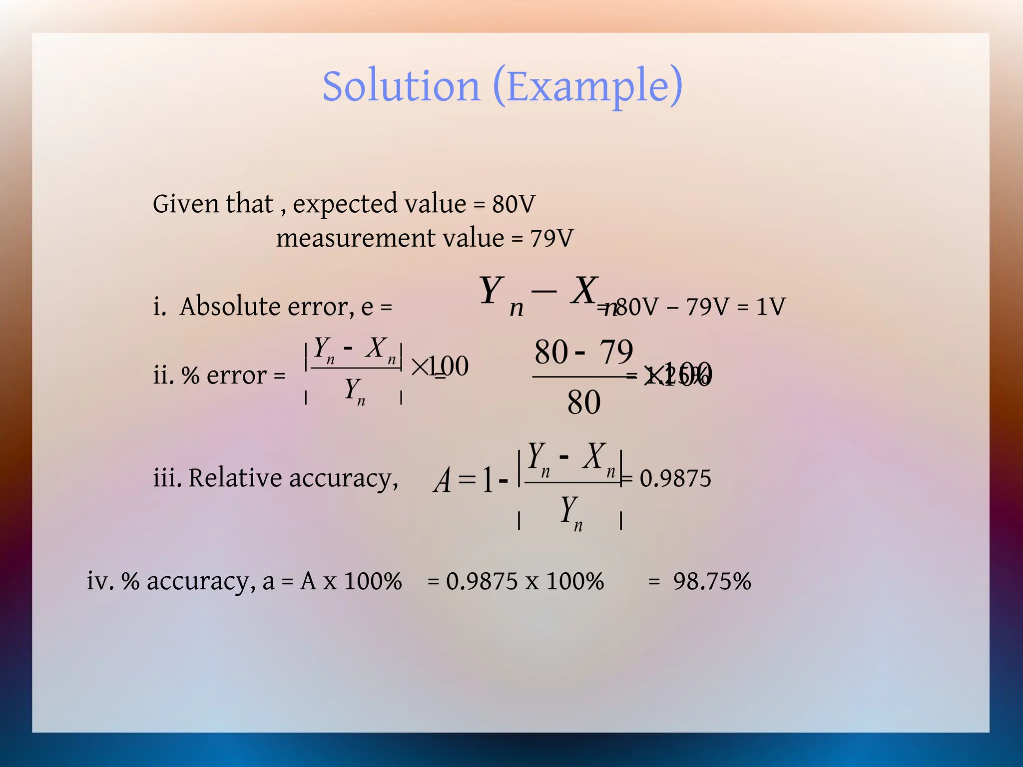 Solution (Example)
Given that , expected value = 80V
measurement value = 79V
i. Absolute error, e = = 80V – 79V = 1V
ii. % error = = = 1.25%
iii. Relative accuracy, = 0.9875
iv. % accuracy, a = A x 100% = 0.9875 x 100% = 98.75%
Y n− Xn
100
80
79
80


100






 
n
n
n
Y
X
Y





 

n
n
n
Y
X
Y
=
A 1
 