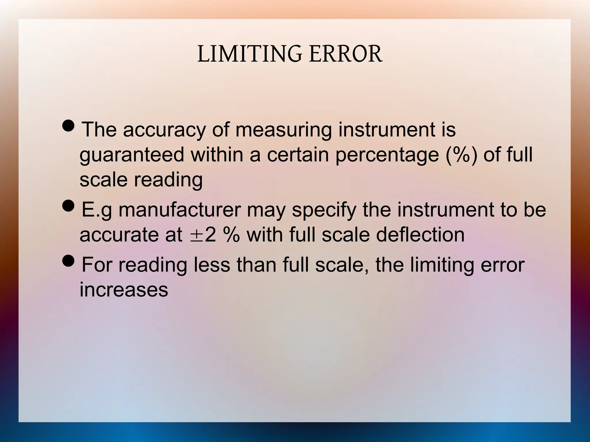 LIMITING ERROR
The accuracy of measuring instrument is
guaranteed within a certain percentage (%) of full
scale reading
E.g manufacturer may specify the instrument to be
accurate at 2 % with full scale deflection
For reading less than full scale, the limiting error
increases
 