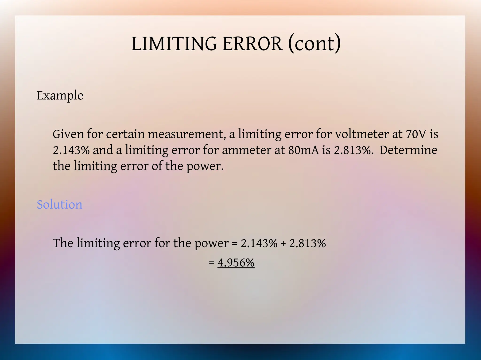 LIMITING ERROR (cont)
Example
Given for certain measurement, a limiting error for voltmeter at 70V is
2.143% and a limiting error for ammeter at 80mA is 2.813%. Determine
the limiting error of the power.
Solution
The limiting error for the power = 2.143% + 2.813%
= 4.956%
 