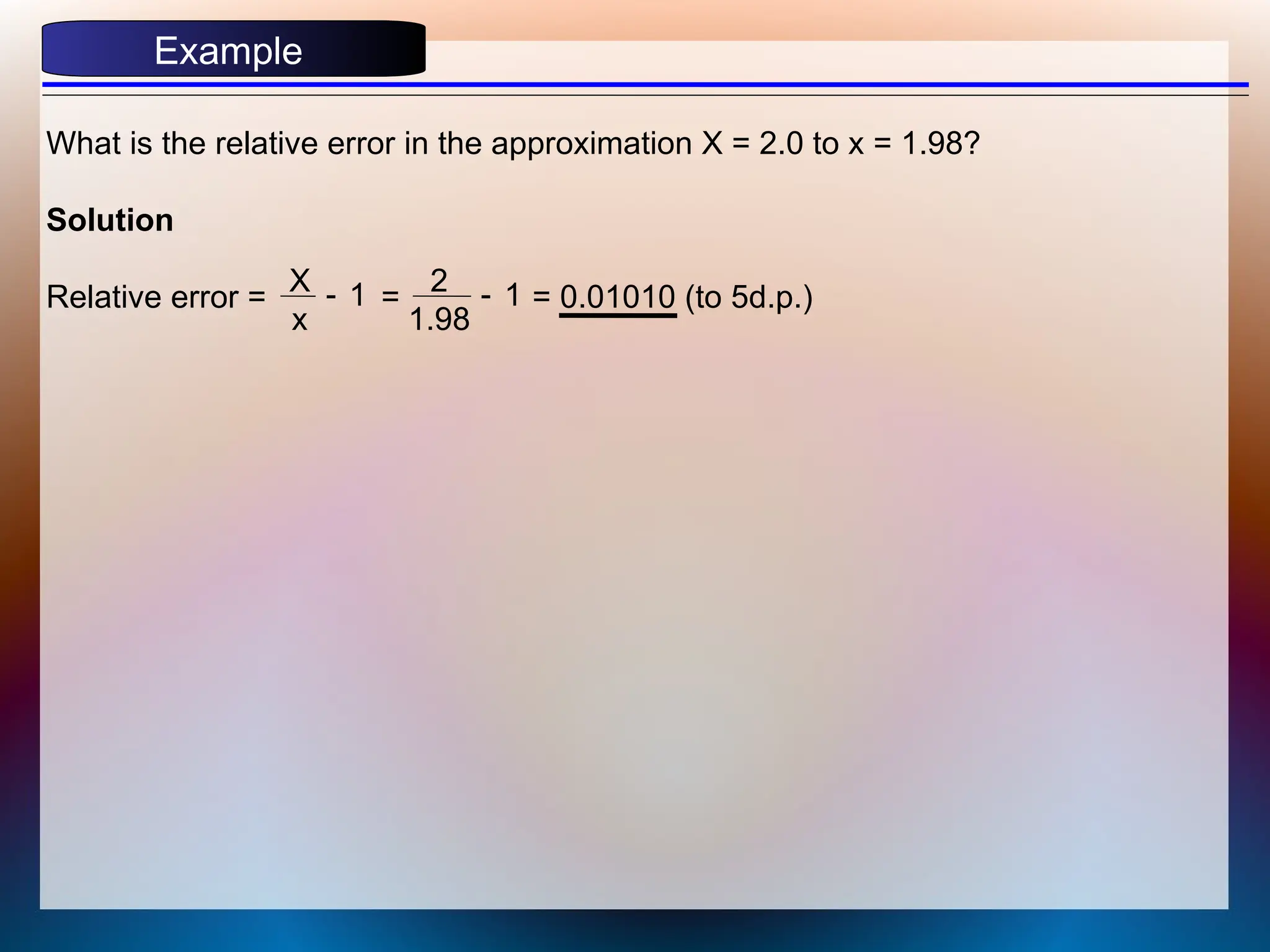Example
What is the relative error in the approximation X = 2.0 to x = 1.98?
Solution
Relative error = = = 0.01010 (to 5d.p.)
X
x
1
- 2
1.98
1
-
 