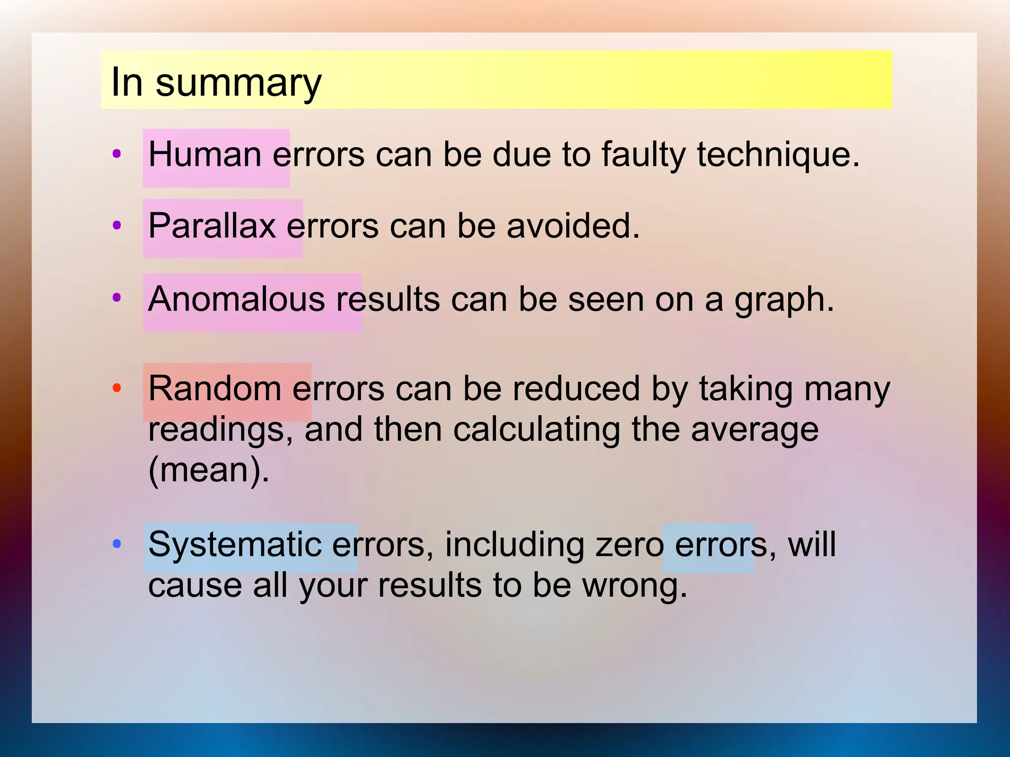 In summary
• Human errors can be due to faulty technique.
• Systematic errors, including zero errors, will
cause all your results to be wrong.
• Random errors can be reduced by taking many
readings, and then calculating the average
(mean).
• Parallax errors can be avoided.
• Anomalous results can be seen on a graph.
 
