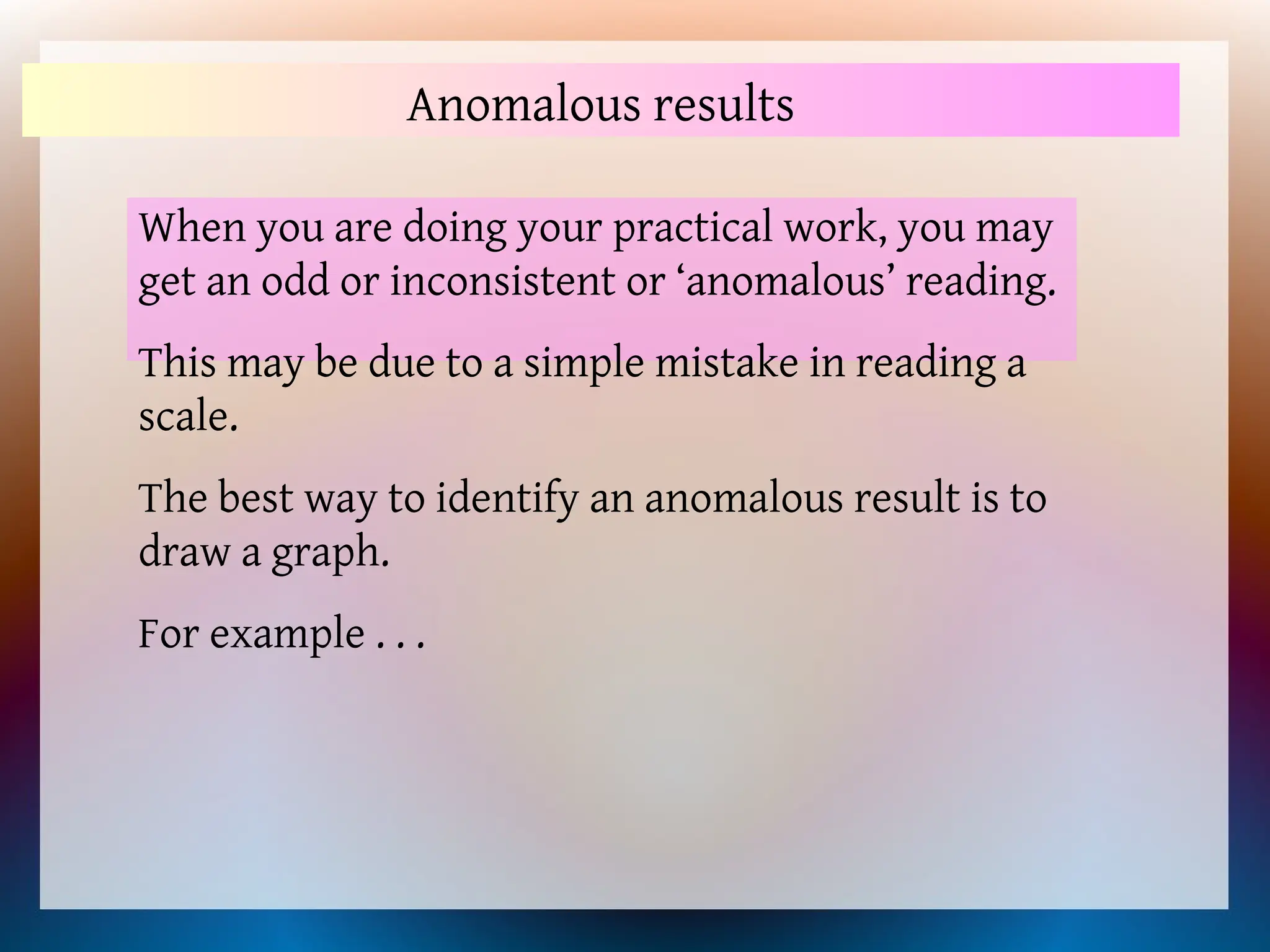 Anomalous results
When you are doing your practical work, you may
get an odd or inconsistent or ‘anomalous’ reading.
This may be due to a simple mistake in reading a
scale.
The best way to identify an anomalous result is to
draw a graph.
For example . . .
 