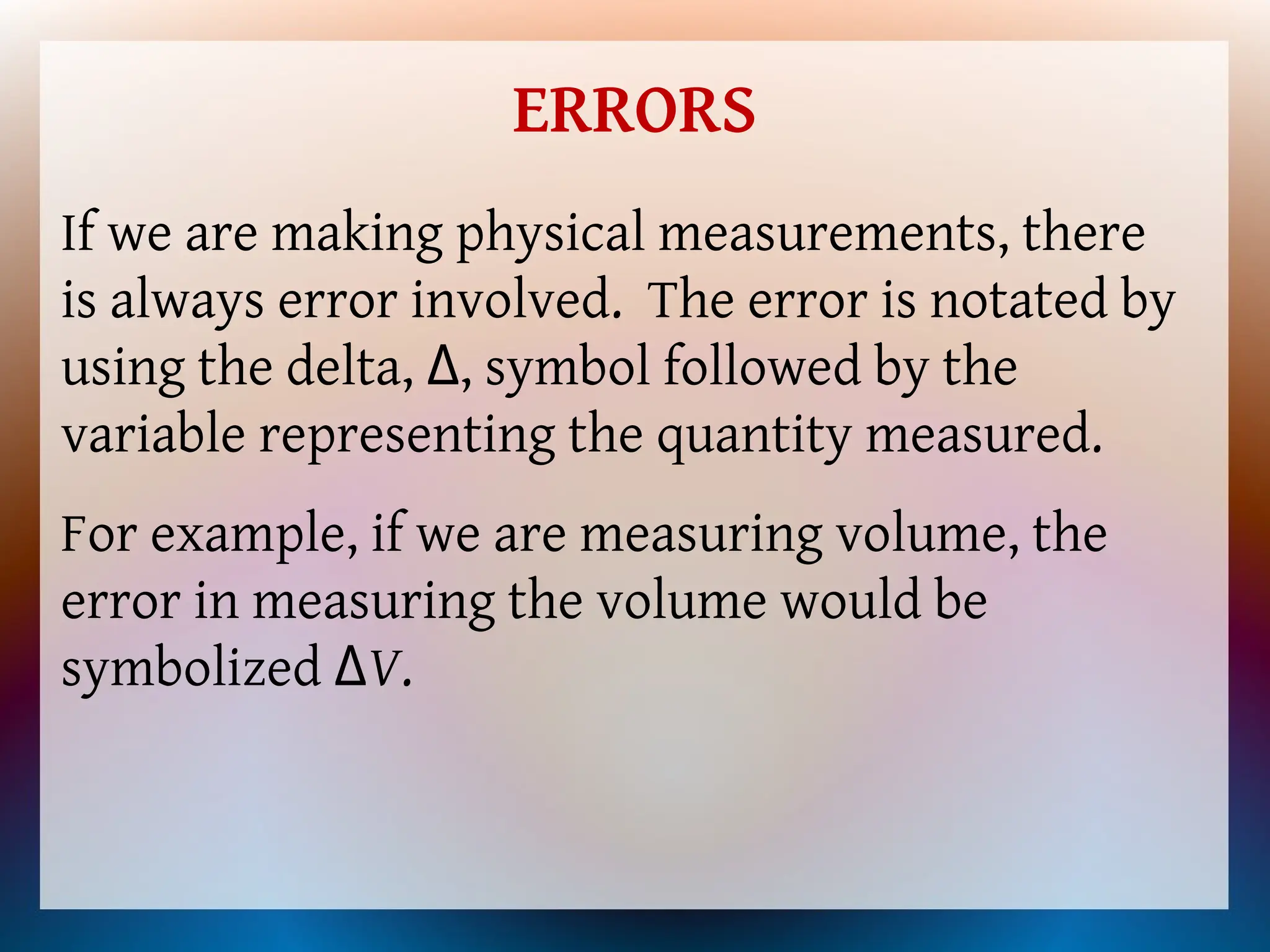 ERRORS
If we are making physical measurements, there
is always error involved. The error is notated by
using the delta, Δ, symbol followed by the
variable representing the quantity measured.
For example, if we are measuring volume, the
error in measuring the volume would be
symbolized ΔV.
 