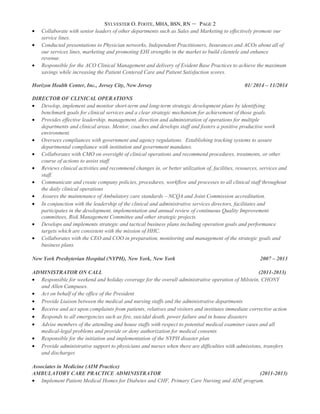 SYLVESTER O. FOOTE, MHA, BSN, RN – PAGE 2
• Collaborate with senior leaders of other departments such as Sales and Marketing to effectively promote our
service lines.
• Conducted presentations to Physician networks, Independent Practitioners, Insurances and ACOs about all of
our services lines, marketing and promoting EHI strengths in the market to build clientele and enhance
revenue.
• Responsible for the ACO Clinical Management and delivery of Evident Base Practices to achieve the maximum
savings while increasing the Patient Centered Care and Patient Satisfaction scores.
Horizon Health Center, Inc., Jersey City, New Jersey 01/ 2014 – 11/2014
DIRECTOR OF CLINICAL OPERATIONS
• Develop, implement and monitor short-term and long-term strategic development plans by identifying
benchmark goals for clinical services and a clear strategic mechanism for achievement of those goals.
• Provides effective leadership, management, direction and administration of operations for multiple
departments and clinical areas. Mentor, coaches and develops staff and fosters a positive productive work
environment.
• Oversees compliances with government and agency regulations. Establishing tracking systems to assure
departmental compliance with institution and government mandates.
• Collaborates with CMO on oversight of clinical operations and recommend procedures, treatments, or other
course of actions to assist staff.
• Reviews clinical activities and recommend changes in, or better utilization of, facilities, resources, services and
staff.
• Communicate and create company policies, procedures, workflow and processes to all clinical staff throughout
the daily clinical operations
• Assures the maintenance of Ambulatory care standards – NCQA and Joint Commission accreditation.
• In conjunction with the leadership of the clinical and administrative services directors, facilitates and
participates in the development, implementation and annual review of continuous Quality Improvement
committees, Risk Management Committee and other strategic projects.
• Develops and implements strategic and tactical business plans including operation goals and performance
targets which are consistent with the mission of HHC.
• Collaborates with the CEO and COO in preparation, monitoring and management of the strategic goals and
business plans.
New York Presbyterian Hospital (NYPH), New York, New York 2007 – 2013
ADMINISTRATOR ON CALL (2011-2013)
• Responsible for weekend and holiday coverage for the overall administrative operation of Milstein, CHONY
and Allen Campuses.
• Act on behalf of the office of the President
• Provide Liaison between the medical and nursing staffs and the administrative departments
• Receive and act upon complaints from patients, relatives and visitors and institutes immediate corrective action
• Responds to all emergencies such as fire, suicidal death, power failure and in house disasters
• Advise members of the attending and house staffs with respect to potential medical examiner cases and all
medical-legal problems and provide or deny authorization for medical consents
• Responsible for the initiation and implementation of the NYPH disaster plan
• Provide administrative support to physicians and nurses when there are difficulties with admissions, transfers
and discharges
Associates in Medicine (AIM Practice)
AMBULATORY CARE PRACTICE ADMINISTRATOR (2011-2013)
• Implement Patient Medical Homes for Diabetes and CHF, Primary Care Nursing and ADE program.
 