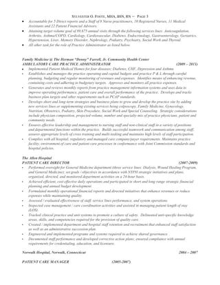 SYLVESTER O. FOOTE, MHA, BSN, RN – PAGE 3
• Accountable for 5 Direct reports and a Staff of 8 Nurse practitioners, 10 Registered Nurses, 11 Medical
Assistants and 22 Patient Financial Advisors.
• Attaining target volume goal of 89,675 annual visits through the following services lines: Anticoagulation,
Arthritis, Asthma/COPD, Cardiology, Cardiovascular, Diabetes, Endocrinology, Gastroenterology, Geriatrics,
Hypertension, Liver, Memory Disorder, Nephrology, Podiatry, Psychiatry, Social Work and Thyroid.
• All other task for the role of Practice Administrator as listed below.
Family Medicine @ The Herman “Denny” Farrell, Jr. Community Health Center
AMBULATORY CARE PRACTICE ADMINISTRATOR (2009 – 2011)
• Implemented Patient Medical Homes for four diseases; Diabetes, CHF, Depression and Asthma
 Establishes and manages the practice operating and capital budgets and practice P & L through careful
planning, budgeting and regular monitoring of revenues and expenses. Identifies means of enhancing revenue,
containing costs and adhering to budgetary targets. Approves and monitors all practice expenses.
 Generates and reviews monthly reports from practice management information systems and uses data to
improve operating performance, patient care and overall performance of the practice. Develops and tracks
business plan targets and other requirements such as PCAP standards.
 Develops short and long-term strategies and business plans to grow and develop the practice site by adding
new services lines or supplementing existing services being colposcopy, Family Medicine, Gynecology,
Nutrition, Obstetrics, Podiatry, Skin Procedure, Social Work and Special Counseling. Strategic considerations
include physician composition, projected volume, number and specialty mix of practice physicians, patient and
community needs.
 Ensures effective leadership and management to nursing staff and non-clinical staff in a variety of positions
and departmental functions within the practice. Builds successful teamwork and communication among staff,
assures appropriate levels of cross training and multi-tasking and maintains high levels of staff participation.
 Complies with all hospital, regulatory and managed care company/payer requirements. Maintains practice
facility, environment of care and patient care processes in conformance with Joint Commission standards and
hospital policies.
The Allen Hospital
PATIENT CARE DIRECTOR (2007-2009)
 Performed oversight for General Medicine department (three service lines: Dialysis, Wound Healing Program,
and General Medicine); set goals / objectives in accordance with NYPH strategic initiatives and plans,
organized, directed, and monitored department activities on a 24-hour basis.
 Achieved efficient, cost effective daily operations and participated in short and long range strategic financial
planning and annual budget development.
 Formulated monthly operational financial reports and directed initiatives that enhance revenues or reduce
expenses while maintaining quality.
 Assessed / evaluated effectiveness of staff, service lines performance, and system operations.
 Inspected case management / care coordination activities and assisted in managing patient length of stay
(LOS).
 Tracked clinical practice and unit systems to promote a culture of safety. Delineated unit-specific knowledge
areas, skills, and competencies required for the provision of quality care.
 Created / implemented department and hospital staff retention and recruitment that enhanced staff satisfaction
as well as an administrative succession plan.
 Engineered and implemented programs and systems required to achieve shared governance.
 Documented staff performance and developed corrective action plans; ensured compliance with annual
requirements for credentialing, education, and licensure.
Norwalk Hospital, Norwalk, Connecticut 2004 – 2007
PATIENT CARE MANAGER (2005-2007)
 
