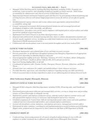 SYLVESTER O. FOOTE, MHA, BSN, RN – PAGE 4
 Managed 24-bed Med-Surg unit for teaching Med-Surg department, including 24 RNs, 16 patient care
technicians, 4 unit secretaries, and scheduling of employees monthly on 8-hour intervals. Held 24-hour
accountability for administrative and clinical activities of Med-Surg Clinical area.
 Supported departmental and hospital budgetary goals and objectives by participating in financial planning and
assisting Executive Director with annual budget preparation to ensure the delivery of cost-effective quality
care.
 Identified potential expense reduction and revenue enhancement opportunities and promoted fiscal
accountability among staff.
 Created / maintained environment which promoted patient satisfaction and encouraged growth and
development of employee skills, knowledge, and efficiency.
 Ensured policies / procedures were current and in compliance with hospital policies and procedures and within
operational standards of governing boards.
 Implemented Unit Council Practice to facilitate shared governance on unit.
 Integrated and collaboratively developed nursing daily flow-sheets to enhance documentation of patient care.
 Led unit-specific regulatory surveys, including successful Joint Commission survey of nursing service and CT
Department of Health unannounced surveys.
 Collaborated with interdisciplinary team to increase patient throughput and decrease medical LOS.
CLINICAL NURSE MANAGER (2004-2005)
 Developed, implemented, and evaluated plans of care and made necessary revisions.
 Oversaw patient flow on off shift hours throughout institution from Emergency Department to all appropriate
inpatient units depending on admitting diagnosis and acuity.
 Ensured appropriate staffing of all units: Med-Surg, Telemetry, ICU/CCU, Psychiatry, Rehab, Orthopedics,
Pediatrics and Women’s health on off hour shifts for RNs, PCTs and unit secretaries.
 Supervised Nursing Staffing Office on off shift.
 Coordinated all inpatient codes: Trauma, Cardiac, Emergency Disaster, Restraint, Abductions, and Bomb
Threat.
 Initiated client care conferences for complex and multidisciplinary clients whenever necessary.
 Provided education, supervision, and counseling to employees regarding nursing care skills and delivery.
 Utilized assessment data to develop comprehensive plans of care addressing physical and psychosocial needs.
Abbott Northwestern Hospital, Minneapolis, Minnesota 2002 – 2004
ASSISTANT CLINICAL NURSE MANAGER (2003-2004)
 Managed 48-bed orthopedics Med-Surg department, including 82 RNs, 90 nursing aides, and 8 health unit
clerks.
 Determined patient placement within unit and managed daily activities, serving as charge nurse and providing
resource of clinical knowledge in orthopedic nursing.
 Implemented customer and employee satisfaction surveys, utilizing results to improve customer service and
data gleaned from employee surveys to restructure staff development and increase retention.
 Scheduled assignments for 8 and 12 hour shifts for nursing professionals within census and acuity guidelines,
conducted interviews of potential staff members, and evaluated employee performance.
 Assisted with disciplinary actions, mediations, and employee grievances; managed and resolved conflicts.
 Participated on safety committee; contributed to and implemented projects toward institution goal of obtaining
Magnet status; prepared unit for inspection by Joint Commission and State of MN Department of Health.
EMERGENCY ROOM RN (2002-2003)
 Conducted triage of presenting patients for all aspects of medical and psychological crises in ER with
emphasis on cardiac treatments due to affiliation with widely known Minneapolis Heart Institute.
 